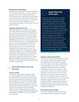 162
Nationalizing the 2030 Agenda
The VNR report outlines five pillars that are understood
as national priorities for India. Such sectors have been
grouped into four clusters: drivers, infrastructure,
inclusion and governance. While both the pillars and the
clusters can be related to the SDGs (for example in the
sense of strengthening human capital, or incrementing
the country’s economy), the VNR report does not
explicitly detail which SDGs are linked to each one of the
national priorities.
Integration and policy coherence
India’s VNR report provides a detailed examination of
all 17 SDGs and mentions both targets and indicators.
As it was the case in the country’s 2017 VNR report, the
2020 one provides equal attention to economic, social
and environmental dimensions. Although the linkages
between the three dimensions are mentioned in the
2020 VNR report and seen as an important aspect to be
taken into consideration, there are no detailed examples
of such connections through targets and indicators.
Different from the first VNR report, the second one
refers to policy coherence and understands that for
it to be effective knowledge, awareness, and multi-
stakeholder engagement are necessary. With regards
to international agreements, the VNR report provides
linkages with the Paris Agreement on Climate Change,
the Convention on Biological Diversity, the Sendai
Framework for Disaster Risk Reduction, and the Addis
Ababa Action Agenda. There is no reference to Aid
Effectiveness and Development Effectiveness Agendas or
to COVID-19 commitments.
IMPLEMENTING THE 2030
AGENDA
Leave no one behind
The VNR report has a dedicated chapter to leaving
no one behind (LNOB), which mentions that several
consultations were conducted with an array of groups
and communities identified as vulnerable or at risk of
being left behind. In terms of data for LNOB, the VNR
report recognizes the need for more data, for example
with regards to persons with disabilities. A number of
programs that target vulnerable groups are mentioned,
including social assistance and new and existing
programs targeting specific groups, such as women,
children, migrants, people living in poverty, people living
with HIV/AIDS, the LGBTQIA+ community, scheduled
tribes and castes.
Awareness raising and localization
The VNR report mentions some government initiatives
on sensitization and awareness building measures
on the SDGs and their implementation strategies.
Such efforts involved central and local governments,
civil society organizations, academia, among other
stakeholders. With regards to localization efforts,
the VNR report mentions a new program for rapid
transformation of India’s districts performing below
expectations in terms of areas that include health,
education, water resources, and basic infrastructure.
Furthermore, a conclave was held for the states of
India’s North Eastern Region on the topic of sustainable
development strategies for the region, under the
framework of SDGs. It involved several stakeholders
and produced a range of recommendations that are
being pursued by local and central governments alike,
according to the VNR report.
Partnership to realize the SDGs
As in the 2017 VNR report, the 2020 one mentions
actions being carried out by different stakeholders
GOOD PRACTICE
SPOTLIGHT
India’s civil society held a series of national
consultations with vulnerable communities
around the SDGs. The process was headed
by Wada Na Todo Abhiyan, which coordinated
the action with both the government (through
NITI Aayog) and the United Nations Resident
Coordinator’s Office (UNRCO). According to the
civil society report, over a thousand organizations
participated in the consultation process, and
more than half of them also engaged in the
national consultations carried out by the
government. Wada Na Todo Abhiyan’s civil
society report focuses each one of its chapters
on a specific group likely to be left behind,
and each chapter includes challenges and
recommendations to address them. Moreover,
the inputs from the civil society consultations
were used by NITI Aayog while drafting the VNR
report’s standalone chapter on LNOB.
2030
 
