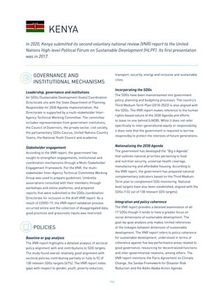 164
GOVERNANCE AND
INSTITUTIONAL MECHANISMS
Leadership, governance and institutions
An SDGs (Sustainable Development Goals) Coordination
Directorate sits with the State Department of Planning.
Responsible for 2030 Agenda implementation, the
Directorate is supported by a multi-stakeholder Inter-
Agency Technical Working Committee. The committee
includes representatives from government institutions,
the Council of Governors, the private sector, civil society,
the parliamentary SDGs Caucus, United Nations Country
Teams, the National Youth Council and academia.
Stakeholder engagement
According to the VNR report, the government has
sought to strengthen engagements, institutional and
coordination mechanisms through a Multi-Stakeholder
Engagement Framework. For the VNR, the multi-
stakeholder Inter-Agency Technical Committee Working
Group was used to prepare guidelines. Umbrella
associations consulted with their members through
workshops and online platforms, and prepared
reports that were submitted to the SDGs coordination
Directorate for inclusion in the draft VNR report. As a
result of COVID-19, the VNR report validation process
occurred online and the collection of disaggregated data,
good practices and grassroots inputs was restricted.
POLICIES
Baseline or gap analysis
The VNR report highlights a detailed analysis of sectoral
policy alignment with and contributions to SDG targets.
The study found overall relatively good alignment with
sectoral policies contributing partially or fully to 92 of
138 relevant SDGs targets (67%). The VNR report notes
gaps with respect to gender, youth, poverty reduction,
transport, security, energy and inclusive and sustainable
cities.
Incorporating the SDGs
The SDGs have been mainstreamed into government
policy, planning and budgeting processes. The country’s
Third Medium Term Plan (2018-2022) is also aligned with
the SDGs. The VNR report makes reference to the human
rights-based nature of the 2030 Agenda and efforts
to leave no one behind (LNOB). While it does not refer
specifically to inter-generational equity or responsibility,
it does note that the government is required to borrow
responsibly to protect the interests of future generations.
Nationalizing the 2030 Agenda
The government has developed the “Big 4 Agenda”
that outlines national priorities pertaining to food
and nutrition security, universal health coverage,
manufacturing and affordable housing. According to
the VNR report, the government has prepared national
complementary indicators based on the Third Medium
Term plan to complement SDG monitoring. National
level targets have also been established, aligned with the
SDGs (132 out of 138 relevant SDG targets).
Integration and policy coherence
The VNR report provides a detailed examination of all
17 SDGs though it tends to have a greater focus on
social dimensions of sustainable development. The
goal-by-goal analysis only makes limited references
of the linkages between dimension of sustainable
development. The VNR report refers to policy coherence
for sustainable development, understood in terms of
coherence against five key performance areas related to
good governance, resourcing for decentralized functions
and inter-governmental relations, among others. The
VNR report mentions the Paris Agreement on Climate
Change, the Sendai Framework for Disaster Risk
Reduction and the Addis Ababa Action Agenda.
In 2020, Kenya submitted its second voluntary national review (VNR) report to the United
Nations High-level Political Forum on Sustainable Development (HLPF). Its first presentation
was in 2017.
KENYA
 