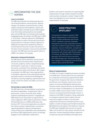 165
IMPLEMENTING THE 2030
AGENDA
Leave no one behind
The VNR report identifies the following groups as at
risk of being left behind: intersex persons, albinism,
refugees, the stateless, homeless families, outdoor
sleepers and persons with disabilities, orphans and
vulnerable children and older persons. Efforts appear
to be informed by existing baselines and available
data, and the VNR report consistently presents gender
disaggregated data. According to the VNR report, LNOB
is “at the heart” of Kenya’s approach to 2030 Agenda
implementation as noted in various policy documents.
Social protection is a key part of Kenya’s approach to
LNOB with the government establishing a National
Social Protection Policy that includes interventions in
the areas of social assistance, social security and health
insurance. The VNR report also lists specific efforts to
LNOB in the analysis of most goals.
Awareness raising and localization
The VNR report outlines awareness raising activities
directed at local and national levels of government,
civil society, academia, schools, marginalized groups
and the public. In particular, it notes focus group
discussions, sensitization fora, workshops, discussion
panels and social media communication. With respect
to localization, the VNR report notes ongoing efforts
to strengthen capacities of sub-national (and national)
level governments to mainstream the 2030 Agenda
into policies, planning, budgeting, implementation and
review. It notes the creation of an SDGs curriculum to
this effect.
Partnership to realize the SDGs
The VNR report has a strong emphasis on partnership
with diverse stakeholders, recognizing the roles of
governments, citizens, the private sector, media,
academia and development partners. It highlights the
SDGs Kenya Forum that provides an opportunity for
citizen engagement. With respect to parliament, a Kenya
Parliamentary Caucus on SDGs and Business was
formed in 2017. Civil society organizations are noted for
their efforts in project implementation, consultation,
capacity development, advocacy and awareness-
raising. Private sector stakeholders have indicated their
priorities for SDG implementation and are increasingly
engaged in multi-stakeholder collaborations.
Academic and research institutions are supporting SDG
implementation through research programs and SDG
clubs have been introduced in schools. Finally, the VNR
report also highlights the role of volunteers to support
implementation of most goals.
Means of implementation
The SDGs are included in budgeting processes according
to the VNR report. Sectoral policies are also submitted
for consideration and financing, aligned with the SDGs.
The government recognizes that resource mobilization
and effective use of domestic resources are critical
aspects of successful 2030 Agenda implementation,
noting the need to improve domestic tax administration
structures. Kenya is challenged by its re-classification
as a lower middle-income country in 2014 in terms of
access to concessional international public finance. In
response to the COVID-19 pandemic, Kenya established
an emergency response fund to mobilize financial
resources to support its efforts. It has also been
supported by international multilateral partners to put
together a costed contingency plan (funded mainly by the
World Bank) focused largely on the healthcare response.
The VNR report highlights best practices for specific
SDGs, such as efforts to scale up basic sanitation for the
urban poor. A lesson shared from Kenya’s experience
includes ensuring that the VNR process begins early
GOOD PRACTICE
SPOTLIGHT
The parliament in Kenya is involved in 2030
Agenda implementation. Its Parliamentary
Caucus on SDGs and Business was formed
in 2017, mandated to promote sustainable
development and socially responsible business. It
meets this mandate through activities related to
legislation, resource mobilization, oversight and
partnerships. The Caucus has invested in capacity
development and includes eight Parliamentary
Committees. An SDGs Open Day in Parliament
was held in 2019 and the Caucus launched a
2019-2023 strategic plan. Parliament has also
been engaged in the preparation of the 2019 SDG
progress report and the 2019 HLPF.
2030
 