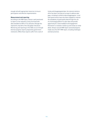 166
enough and with appropriate resources to ensure
participation and effective implementation.
Measurement and reporting
According to the VNR report, Kenya is well positioned
to report on the indicators it has prioritized with
data available for 85% of 131 indicators (though this
represents only 56% of the 232 global indicators).
Monitoring and reporting on the SDGs occurs through
biennial progress reports prepared by government
institutions. While these reports suffer from a lack of
timely and disaggregated data, the national statistics
office has been carrying out surveys to address data
gaps, including to enhance data disaggregation. Local
level governments have also been engaged to improve
the availability of good quality data through the use
of a technology platform to open data and provide
opportunity for citizen feedback and engagement.
Parliament is involved in follow-up and review as noted
above. Kenya’s second VNR report assessed progress
made since the 2017 VNR report, including challenges
and best practices.
 