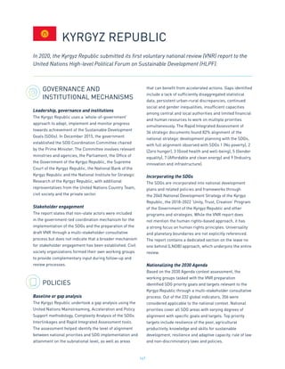 167
GOVERNANCE AND
INSTITUTIONAL MECHANISMS
Leadership, governance and institutions
The Kyrgyz Republic uses a ‘whole-of-government’
approach to adapt, implement and monitor progress
towards achievement of the Sustainable Development
Goals (SDGs). In December 2015, the government
established the SDG Coordination Committee chaired
by the Prime Minister. The Committee involves relevant
ministries and agencies, the Parliament, the Office of
the Government of the Kyrgyz Republic, the Supreme
Court of the Kyrgyz Republic, the National Bank of the
Kyrgyz Republic and the National Institute for Strategic
Research of the Kyrgyz Republic, with additional
representatives from the United Nations Country Team,
civil society and the private sector.
Stakeholder engagement
The report states that non-state actors were included
in the government-led coordination mechanism for the
implementation of the SDGs and the preparation of the
draft VNR through a multi-stakeholder consultative
process but does not indicate that a broader mechanism
for stakeholder engagement has been established. Civil
society organizations formed their own working groups
to provide complementary input during follow-up and
review processes.
POLICIES
Baseline or gap analysis
The Kyrgyz Republic undertook a gap analysis using the
United Nations Mainstreaming, Acceleration and Policy
Support methodology, Complexity Analysis of the SDGs
Interlinkages and Rapid Integrated Assessment tools.
The assessment helped identify the level of alignment
between national priorities and SDG implementation and
attainment on the subnational level, as well as areas
that can benefit from accelerated actions. Gaps identified
include a lack of sufficiently disaggregated statistical
data, persistent urban-rural discrepancies, continued
social and gender inequalities, insufficient capacities
among central and local authorities and limited financial
and human resources to work on multiple priorities
simultaneously. The Rapid Integrated Assessment of
36 strategic documents found 82% alignment of the
national strategic development planning with the SDGs,
with full alignment observed with SDGs 1 (No poverty), 2
(Zero hunger), 3 (Good health and well-being), 5 (Gender
equality), 7 (Affordable and clean energy) and 9 (Industry,
innovation and infrastructure).
Incorporating the SDGs
The SDGs are incorporated into national development
plans and related policies and frameworks through
the 2040 National Development Strategy of the Kyrgyz
Republic, the 2018-2022 ‘Unity, Trust, Creation’ Program
of the Government of the Kyrgyz Republic and other
programs and strategies. While the VNR report does
not mention the human rights-based approach, it has
a strong focus on human rights principles. Universality
and planetary boundaries are not explicitly referenced.
The report contains a dedicated section on the leave no
one behind (LNOB) approach, which underpins the entire
review.
Nationalizing the 2030 Agenda
Based on the 2030 Agenda context assessment, the
working groups tasked with the VNR preparation
identified SDG priority goals and targets relevant to the
Kyrgyz Republic through a multi-stakeholder consultative
process. Out of the 232 global indicators, 206 were
considered applicable to the national context. National
priorities cover all SDG areas with varying degrees of
alignment with specific goals and targets. Top priority
targets include resilience of the poor, agricultural
productivity, knowledge and skills for sustainable
development, resilience and adaptive capacity, rule of law
and non-discriminatory laws and policies.
In 2020, the Kyrgyz Republic submitted its first voluntary national review (VNR) report to the
United Nations High-level Political Forum on Sustainable Development (HLPF).
KYRGYZ REPUBLIC
 