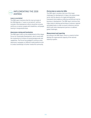 173
IMPLEMENTING THE 2030
AGENDA
Leave no one behind
The VNR report mentions that the main principle of
the 2030 Agenda is “Leave no one behind” and thus
considers that development efforts should be inclusive
and focus on women, people with disabilities, and people
leaving in marginalized areas.
Awareness raising and localization
The VNR report refers to the establishment of the Libyan
Forum for Sustainable Development, which counts with
the involvement of civilians of varying backgrounds and
capabilities. The Forum has pledged to continue using
awareness campaigns on different media platforms and
to conduct workshops to further involve the community.
Partnership to realize the SDGs
The VNR report considers that one of the major
challenges for development in Libya is the weak private
sector and the absence of a legal and legislative
framework that enables an effective and efficient role for
business in development. The VNR report mentions that
Libya needs to develop partnerships at national, regional
and global levels in order to ensure coherence and join
efforts with other development partners to address
global challenges.
Measurement and reporting
According to the VNR report, there is a need to further
develop the organizational capacity of the national
statistical system.
2030
 