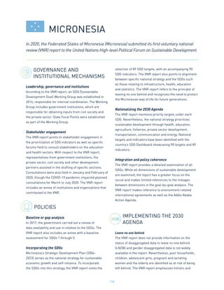 176
GOVERNANCE AND
INSTITUTIONAL MECHANISMS
Leadership, governance and institutions
According to the VNR report, an SDG (Sustainable
Development Goal) Working Group was established in
2016, responsible for internal coordination. The Working
Group includes government institutions, which are
responsible for obtaining inputs from civil society and
the private sector. State Focal Points were established
as part of the Working Group.
Stakeholder engagement
The VNR report points to stakeholder engagement in
the prioritization of SDG indicators as well as specific
forums held to consult stakeholders on the education
and health sectors. With respect to the VNR report,
representatives from government institutions, the
private sector, civil society and other development
partners assisted in the drafting of specific sections.
Consultations were also held in January and February of
2020, though the COVID-19 pandemic impacted planned
consultations for March to July 2020. The VNR report
includes an annex of institutions and organizations that
contributed to the VNR.
POLICIES
Baseline or gap analysis
In 2017, the government carried out a review of
data availability and use in relation to the SDGs. The
VNR report also includes an annex with a baseline
assessment for SDGs 1 through 5.
Incorporating the SDGs
Micronesia’s Strategic Development Plan (2004-
2023) serves as the national strategy for sustainable
economic growth and self-reliance. To incorporate
the SDGs into this strategy, the VNR report notes the
selection of 89 SDG targets, with an accompanying 90
SDG indicators. The VNR report also points to alignment
between specific national strategy and the SDGs such
as those relating to infrastructure, health, education
and statistics. The VNR report refers to the principle of
leaving no one behind and recognizes the need to protect
the Micronesian way of life for future generations.
Nationalizing the 2030 Agenda
The VNR report mentions priority targets under each
SDG. Nevertheless, the national strategy prioritizes
sustainable development through health, education,
agriculture, fisheries, private sector development,
transportation, communication and energy. National
targets and indicators have been identified with the
country’s SDG Dashboard showcasing 90 targets and 89
indicators.
Integration and policy coherence
The VNR report provides a detailed examination of all
SDGs. While all dimensions of sustainable development
are examined, the report has a greater focus on the
social and makes limited references to the linkages
between dimensions in the goal-by-goal analysis. The
VNR report makes reference to environment-related
international agreements as well as the Addis Ababa
Action Agenda.
IMPLEMENTING THE 2030
AGENDA
Leave no one behind
The VNR report does not provide information on the
status of disaggregated data to leave no one behind
(LNOB) and gender disaggregated data is not widely
available in the report. Nevertheless, poor households,
children, adolescent girls, pregnant and lactating
women and the elderly are identified as at risk of being
left behind. The VNR report emphasizes holistic and
In 2020, the Federated States of Micronesia (Micronesia) submitted its first voluntary national
review (VNR) report to the United Nations High-level Political Forum on Sustainable Development.
MICRONESIA
2030
 