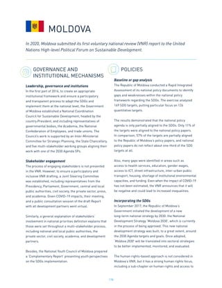 178
GOVERNANCE AND
INSTITUTIONAL MECHANISMS
Leadership, governance and institutions
In the first part of 2016, to create an appropriate
institutional framework and ensure a participatory
and transparent process to adapt the SDGs and
implement them at the national level, the Government
of Moldova established a National Coordination
Council for Sustainable Development, headed by the
country President, and including representatives of
governmental bodies, the Academia, the National
Confederation of Employees, and trade unions. The
Council’s work is supported by an Inter-Ministerial
Committee for Strategic Planning, the State Chancellery,
and five multi-stakeholder working groups aligning their
work with one of the 2030 Agenda 5Ps.
Stakeholder engagement
The process of engaging stakeholders is not presented
in the VNR. However, to ensure a participatory and
inclusive VNR drafting, a Joint Steering Committee
was established, including representatives from the
Presidency, Parliament, Government, central and local
public authorities, civil society, the private sector, press,
and academia. Given COVID-19 impacts, their meeting,
and a public consultation session of the draft Report
with all development partners went virtual.
Similarly, a general explanation of stakeholders’
involvement in national priorities definition explains that
those were set throughout a multi-stakeholder process,
including national and local public authorities, the
private sector, civil society, academia, and development
partners.
Besides, the National Youth Council of Moldova prepared
a ‘Complementary Report’ presenting youth perspectives
on the SDGs implementation.
POLICIES
Baseline or gap analysis
The Republic of Moldova conducted a Rapid Integrated
Assessment of its national policy documents to identify
gaps and weaknesses within the national policy
framework regarding the SDGs. The exercise analyzed
169 SDG targets, putting particular focus on 126
quantitative targets.
The results demonstrated that the national policy
agenda is only partially aligned to the SDGs. Only 11% of
the targets were aligned to the national policy papers.
In comparison, 57% of the targets are partially aligned
to the Republic of Moldova’s policy papers, and national
policy papers do not reflect about one-third of the SDG
targets at all.
Also, many gaps were identified in areas such as
access to health services, education, gender wages,
access to ICT, street infrastructure, inter-urban public
transport, housing, shortage of institutional environmental
capacities, and funding. Even when the impact of COVID-19
has not been estimated, the VNR announces that it will
be negative and could lead to increased inequalities.
Incorporating the SDGs
In September 2017, the Republic of Moldova’s
Government initiated the development of a new
long-term national strategy by 2030: the National
Development Strategy ‘Moldova 2030’, which is currently
in the process of being approved. This new national
development strategy was built, to a great extent, around
the 2030 Agenda targets and goals. Once adopted,
‘Moldova 2030’ will be translated into sectoral strategies
to be better implemented, monitored, and evaluated.
The human rights-based approach is not considered in
Moldova’s VNR, but it has a strong human rights focus,
including a sub-chapter on human rights and access to
In 2020, Moldova submitted its first voluntary national review (VNR) report to the United
Nations High-level Political Forum on Sustainable Development.
MOLDOVA
 