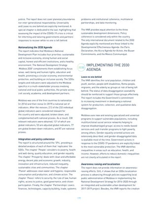 179
justice. The report does not cover planetary boundaries
nor inter-generational responsibility. Universality
and Leave no one behind are explicitly mentioned. A
special chapter is dedicated to the last, highlighting that
assessing the impact of the COVID-19 crisis is critical
for informing and tailoring governments and partners’
responses to recover while no one is left behind.
Nationalizing the 2030 Agenda
The report indicates that Moldova’s National
Development Plan includes four priorities: sustainable
and inclusive economy, strong human and social
capital, honest and efficient institutions, and a healthy
environment. The National Development Strategy
‘Moldova 2030’ complements them establishing focus
areas: well-being and human rights, education and
health, promoting a circular economy, environmental
protection, and building an inclusive society. The SDGs
targets and indicators were adjusted to the Moldova
specifics in a multi-stakeholder process involving
national and local public authorities, the private sector,
civil society, academia, and development partners.
Moldova was one of the first countries to nationalize
(in 2016) and then revise (in 2019) a national set of
indicators. After the revision, 213 of the 232 individual
global indicators were considered relevant for
the country and were adjusted, broken down, and
complemented with national proxies. As a result, 338
relevant indicators were obtained, 121 of which are
global indicators, 53 are adjusted global indicators, 77
are global broken-down indicators, and 87 are national
proxies.
Integration and policy coherence
The report is structured around the ‘5Ps’, providing a
detailed analysis of each of them that ‘replicates’ the
SDGs. The chapter ‘People’ considers no poverty, health
and well-being, quality education, and gender equality.
The chapter ‘Prosperity’ deals with clean and affordable
energy, decent jobs and economic growth, industry,
innovation and infrastructure, reduced inequality,
sustainable cities and communities. The chapter
‘Planet’ addresses clean water and hygiene, responsible
consumption and production, and climate action. The
chapter ‘Peace’ refers to security, the rule of law, human
rights, access to justice, good governance, and citizen
participation. Finally, the chapter ‘Partnerships’ covers
finances, technologies, capacity building, trade, systemic
problems and institutional coherence, multilateral
partnerships, and data monitoring.
The VNR provides equal attention to the three
sustainable development dimensions. Policy
coherence is considered only within the country.
The only international document related to the 2030
Agenda explicitly mentioned are those linked to the
Developmental Effectiveness Agenda: the Paris
Declaration, the Accra Agenda for Action, the Busan
Commitments, and the Mexico Communiqué.
IMPLEMENTING THE 2030
AGENDA
Leave no one behind
The VNR identifies the rural population, children and
youth, women, people with disabilities, Roma people,
migrants, and the elderly as groups at risk of being left
behind. The status of data disaggregation availability
should be reinforced to support those groups effectively.
The report includes the Government’s commitment
to increasing investment in developing a national
system for production, collection, and qualitative data
disaggregation.
Moldova uses new and existing specialized and universal
programs to support vulnerable populations, including
multifunctional social service networks helping to
improve disadvantaged groups’ access to needs-based
services and cash transfer programs to fight poverty,
among others. Gender equality-oriented actions are
extensively described, and gender-disaggregated data
is available most of the time. Government actions in
response to the COVID-19 pandemics are explicitly linked
to the most vulnerable protection. The VNR identifies
inequalities in areas such as education, health, and
income. However, efforts to reduce domestic inequalities
are not clearly articulated in the report.
Awareness raising and localization
The report does not provide information on awareness-
raising efforts. Still, it shows that an SDGs localization
process is advancing through policies supporting local
public administration of Moldova in implementing the
National Development Strategy for 2016-2020 through
an integrated and sustainable urban development for
2017-2019 project. Besides, the VNR reports the creation
2030
 
