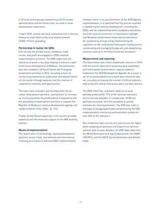 180
of 32 local action groups representing 263 first-level
administrative and territorial units, focused on local
development cooperation.
In April 2020, central and local authorities met to discuss
measures to be taken at the local level to prevent
COVID-19 from spreading.
Partnership to realize the SDGs
Civil society, the private sector, academia, trade
unions, and youth are engaged in SDGs national
implementation activities. The VNR underlines the
relevance of youth’s role play, helping to envision a path
to the future development of Moldova. The parliament
was also involved in 38 South-South and Triangular
Cooperation activities in 2016, including actions to
reinforce parliamentarian publication and dissemination
of information through websites and the creation of
cooperation networks and opportunities.
The report also considers partnerships with the so-
called ‘development partners,’ asking them ‘to increase
as much as possible the predictability of assistance and
the availability of development partners to support the
Republic of Moldova’s national development agenda and
implementation of the SDGs.’ (p. 151).
Finally, United Nations agencies in the country provided
analytical and informational support to the VNR building
process.
Means of implementation
The report refers to technology, capacity development,
systemic issues, trade, and national and international
financing as a means of national SDGs implementation.
However, there is no cost estimation of the 2030 Agenda
implementation. It is specified that the policies oriented
to advancing the national development, including the
SDGs, will be implemented within budgetary allocations.
Considering such restriction is important to highlight
that Moldova’s Government improved its mechanism
for coordinating foreign aid by implementing the
regulation on the institutional framework mechanism for
coordinating and managing foreign aid, and establishing
sectoral councils in the field of external assistance.
Measurement and reporting
The Government led a multi-stakeholder process in 2018
with the overall objective of assessing data availability
and institutional modernization capacity needs to
implement the 2030 Development Agenda. As a result, a
set of recommendations to achieve data revolution was
set, including increasing the number of official statistics
data producers and providing education and data literacy.
The VNR notes that, at present, data are at least
partially produced for 77% of the national indicators:
46.4% are fully available. In comparison, 30.8% are
partially functional, with the possibility to quickly
estimate the missing elements. The VNR also notes a
shortage of disaggregated data compromising the SDG
implementation monitoring and evaluation system for
over 30% of the indicators.
Non-traditional data sources are used across the report:
when analyzing air pollution, the Copernicus Sentinel-
satellite data is used. Besides, the VNR takes data from
the World Bank poverty & equity data portal, the UNDP,
UNSTATS, and the OECD Social Institutions and Gender
Index.
 
