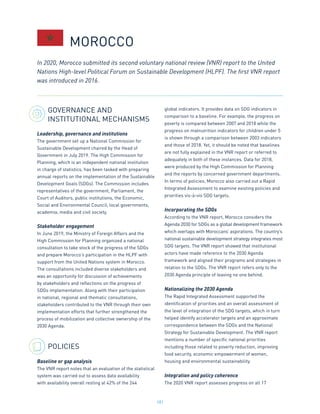 181
GOVERNANCE AND
INSTITUTIONAL MECHANISMS
Leadership, governance and institutions
The government set up a National Commission for
Sustainable Development chaired by the Head of
Government in July 2019. The High Commission for
Planning, which is an independent national institution
in charge of statistics, has been tasked with preparing
annual reports on the implementation of the Sustainable
Development Goals (SDGs). The Commission includes
representatives of the government, Parliament, the
Court of Auditors, public institutions, the Economic,
Social and Environmental Council, local governments,
academia, media and civil society.
Stakeholder engagement
In June 2019, the Ministry of Foreign Affairs and the
High Commission for Planning organized a national
consultation to take stock of the progress of the SDGs
and prepare Morocco’s participation in the HLPF with
support from the United Nations system in Morocco.
The consultations included diverse stakeholders and
was an opportunity for discussion of achievements
by stakeholders and reflections on the progress of
SDGs implementation. Along with their participation
in national, regional and thematic consultations,
stakeholders contributed to the VNR through their own
implementation efforts that further strengthened the
process of mobilization and collective ownership of the
2030 Agenda.
POLICIES
Baseline or gap analysis
The VNR report notes that an evaluation of the statistical
system was carried out to assess data availability
with availability overall resting at 42% of the 244
global indicators. It provides data on SDG indicators in
comparison to a baseline. For example, the progress on
poverty is compared between 2007 and 2018 while the
progress on malnutrition indicators for children under 5
is shown through a comparison between 2003 indicators
and those of 2018. Yet, it should be noted that baselines
are not fully explained in the VNR report or referred to
adequately in both of these instances. Data for 2018,
were produced by the High Commission for Planning
and the reports by concerned government departments.
In terms of policies, Morocco also carried out a Rapid
Integrated Assessment to examine existing policies and
priorities vis-à-vis SDG targets.
Incorporating the SDGs
According to the VNR report, Morocco considers the
Agenda 2030 for SDGs as a global development framework
which overlaps with Moroccans’ aspirations. The country’s
national sustainable development strategy integrates most
SDG targets. The VNR report showed that institutional
actors have made reference to the 2030 Agenda
framework and aligned their programs and strategies in
relation to the SDGs. The VNR report refers only to the
2030 Agenda principle of leaving no one behind.
Nationalizing the 2030 Agenda
The Rapid Integrated Assessment supported the
identification of priorities and an overall assessment of
the level of integration of the SDG targets, which in turn
helped identify accelerator targets and an approximate
correspondence between the SDGs and the National
Strategy for Sustainable Development. The VNR report
mentions a number of specific national priorities
including those related to poverty reduction, improving
food security, economic empowerment of women,
housing and environmental sustainability.
Integration and policy coherence
The 2020 VNR report assesses progress on all 17
In 2020, Morocco submitted its second voluntary national review (VNR) report to the United
Nations High-level Political Forum on Sustainable Development (HLPF). The first VNR report
was introduced in 2016.
MOROCCO
 