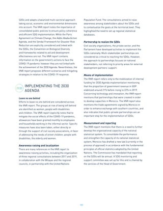 182
SDGs and adapts a balanced multi-sectoral approach
taking social, economic and environmental dimensions
into account. The VNR report notes the importance of
consolidated public policies to ensure policy coherence
and efficient SDG implementation. While the Paris
Agreement on Climate Change, the Addis Ababa Action
Agenda, and the Sendai Framework for Disaster Risk
Reduction are explicitly considered and linked with
the SDGs, the Convention on Biological Diversity
and frameworks related to aid and development
effectiveness are not. The VNR report contains
information on the government’s actions to face the
COVID-19 pandemic however they are not linked with
the achievement of the 2030 Agenda. Nevertheless, the
VNR report proposes different scenarios and mitigating
strategies in relation to the COVID-19 response.
IMPLEMENTING THE 2030
AGENDA
Leave no one behind
Efforts to leave no one behind are considered across
the VNR report. The groups at risk of being left behind
are identified as women, people with disabilities
and children. The VNR report explicitly notes that to
mitigate the social effects of the COVID-19 pandemic,
allowances have been granted monthly to employees
and households working in the informal sector. Specific
measures have also been taken, either directly or
through the support of civil society associations, in favor
of addressing the needs of street children, people with
disabilities, the elderly and women.
Awareness raising and localization
There are many references in the VNR report to
awareness-raising activities, including the organization
of three regional consultations between 2017 and 2019,
in collaboration with the Wilayas and the regional
councils, in partnership with the United Nations
Population Fund. The consultations aimed to raise
awareness among stakeholders about the SDGs and
to contextualize the goals at the territorial level. They
highlighted the need to set up regional statistical
databases.
Partnership to realize the SDGs
Civil society organizations, the private sector, and the
Parliament have developed activities to implement the
SDGs nationally. Multi-stakeholder partnerships are
considered as critical to reaching the SDGs. However,
the approach to partnerships focuses on national
stakeholders, not referring to priority areas for external
development partners’ support.
Means of implementation
The VNR report refers only to the mobilization of internal
funding for 2030 Agenda implementation mentioning
that the proportion of government revenue in GDP
stabilized around 21% before rising to 22% in 2019.
Concerning technology and innovation, the VNR report
mentions that partnerships that were created in order
to develop capacities in Morocco. The VNR report also
mentions the trade agreements signed by Morocco in
order to enhance exchange with southern countries, and
also indicates that public-private partnerships are an
important step for the implementation of SDGs.
Measurement and reporting
The VNR report mentions that there is a need to further
develop the organizational capacity of the national
statistical system. To consolidate the performance
and strengthen the capacity of its national statistical
system, Morocco has drafted a new law (currently in the
process of approval) in accordance with the fundamental
principles of official statistics adopted by the United
Nations. The Commission has mandated that reporting
on the SDGs will be annual. A SDG monitoring and
support committee was set up for this and is chaired by
the services of the Head of Government.
2030
 