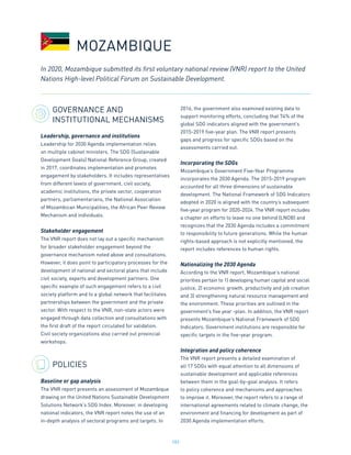 183
GOVERNANCE AND
INSTITUTIONAL MECHANISMS
Leadership, governance and institutions
Leadership for 2030 Agenda implementation relies
on multiple cabinet ministers. The SDG (Sustainable
Development Goals) National Reference Group, created
in 2017, coordinates implementation and promotes
engagement by stakeholders. It includes representatives
from different levels of government, civil society,
academic institutions, the private sector, cooperation
partners, parliamentarians, the National Association
of Mozambican Municipalities, the African Peer Review
Mechanism and individuals.
Stakeholder engagement
The VNR report does not lay out a specific mechanism
for broader stakeholder engagement beyond the
governance mechanism noted above and consultations.
However, it does point to participatory processes for the
development of national and sectoral plans that include
civil society, experts and development partners. One
specific example of such engagement refers to a civil
society platform and to a global network that facilitates
partnerships between the government and the private
sector. With respect to the VNR, non-state actors were
engaged through data collection and consultations with
the first draft of the report circulated for validation.
Civil society organizations also carried out provincial
workshops.
POLICIES
Baseline or gap analysis
The VNR report presents an assessment of Mozambique
drawing on the United Nations Sustainable Development
Solutions Network’s SDG Index. Moreover, in developing
national indicators, the VNR report notes the use of an
in-depth analysis of sectoral programs and targets. In
2016, the government also examined existing data to
support monitoring efforts, concluding that 74% of the
global SDG indicators aligned with the government’s
2015-2019 five-year plan. The VNR report presents
gaps and progress for specific SDGs based on the
assessments carried out.
Incorporating the SDGs
Mozambique’s Government Five-Year Programme
incorporates the 2030 Agenda. The 2015-2019 program
accounted for all three dimensions of sustainable
development. The National Framework of SDG Indicators
adopted in 2020 is aligned with the country’s subsequent
five-year program for 2020-2024. The VNR report includes
a chapter on efforts to leave no one behind (LNOB) and
recognizes that the 2030 Agenda includes a commitment
to responsibility to future generations. While the human
rights-based approach is not explicitly mentioned, the
report includes references to human rights.
Nationalizing the 2030 Agenda
According to the VNR report, Mozambique’s national
priorities pertain to 1) developing human capital and social
justice, 2) economic growth, productivity and job creation
and 3) strengthening natural resource management and
the environment. These priorities are outlined in the
government’s five year -plan. In addition, the VNR report
presents Mozambique’s National Framework of SDG
Indicators. Government institutions are responsible for
specific targets in the five-year program.
Integration and policy coherence
The VNR report presents a detailed examination of
all 17 SDGs with equal attention to all dimensions of
sustainable development and applicable references
between them in the goal-by-goal analysis. It refers
to policy coherence and mechanisms and approaches
to improve it. Moreover, the report refers to a range of
international agreements related to climate change, the
environment and financing for development as part of
2030 Agenda implementation efforts.
In 2020, Mozambique submitted its first voluntary national review (VNR) report to the United
Nations High-level Political Forum on Sustainable Development.
MOZAMBIQUE
 