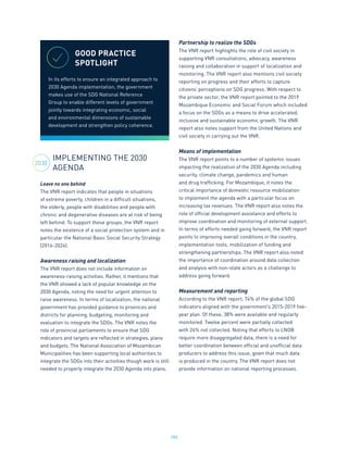 184
IMPLEMENTING THE 2030
AGENDA
Leave no one behind
The VNR report indicates that people in situations
of extreme poverty, children in a difficult situations,
the elderly, people with disabilities and people with
chronic and degenerative diseases are at risk of being
left behind. To support these groups, the VNR report
notes the existence of a social protection system and in
particular the National Basic Social Security Strategy
(2016-2024).
Awareness raising and localization
The VNR report does not include information on
awareness-raising activities. Rather, it mentions that
the VNR showed a lack of popular knowledge on the
2030 Agenda, noting the need for urgent attention to
raise awareness. In terms of localization, the national
government has provided guidance to provinces and
districts for planning, budgeting, monitoring and
evaluation to integrate the SDGs. The VNR notes the
role of provincial parliaments to ensure that SDG
indicators and targets are reflected in strategies, plans
and budgets. The National Association of Mozambican
Municipalities has been supporting local authorities to
integrate the SDGs into their activities though work is still
needed to properly integrate the 2030 Agenda into plans.
Partnership to realize the SDGs
The VNR report highlights the role of civil society in
supporting VNR consultations, advocacy, awareness
raising and collaboration in support of localization and
monitoring. The VNR report also mentions civil society
reporting on progress and their efforts to capture
citizens’ perceptions on SDG progress. With respect to
the private sector, the VNR report pointed to the 2019
Mozambique Economic and Social Forum which included
a focus on the SDGs as a means to drive accelerated,
inclusive and sustainable economic growth. The VNR
report also notes support from the United Nations and
civil society in carrying out the VNR.
Means of implementation
The VNR report points to a number of systemic issues
impacting the realization of the 2030 Agenda including
security, climate change, pandemics and human
and drug trafficking. For Mozambique, it notes the
critical importance of domestic resource mobilization
to implement the agenda with a particular focus on
increasing tax revenues. The VNR report also notes the
role of official development assistance and efforts to
improve coordination and monitoring of external support.
In terms of efforts needed going forward, the VNR report
points to improving overall conditions in the country,
implementation tools, mobilization of funding and
strengthening partnerships. The VNR report also noted
the importance of coordination around data collection
and analysis with non-state actors as a challenge to
address going forward.
Measurement and reporting
According to the VNR report, 74% of the global SDG
indicators aligned with the government’s 2015-2019 five-
year plan. Of these, 38% were available and regularly
monitored. Twelve percent were partially collected
with 24% not collected. Noting that efforts to LNOB
require more disaggregated data, there is a need for
better coordination between official and unofficial data
producers to address this issue, given that much data
is produced in the country. The VNR report does not
provide information on national reporting processes.
GOOD PRACTICE
SPOTLIGHT
In its efforts to ensure an integrated approach to
2030 Agenda implementation, the government
makes use of the SDG National Reference
Group to enable different levels of government
jointly towards integrating economic, social
and environmental dimensions of sustainable
development and strengthen policy coherence.
2030
 