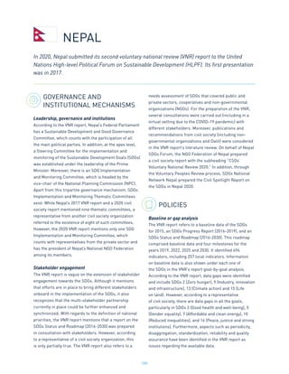 185
GOVERNANCE AND
INSTITUTIONAL MECHANISMS
Leadership, governance and institutions
According to the VNR report, Nepal’s Federal Parliament
has a Sustainable Development and Good Governance
Committee, which counts with the participation of all
the main political parties. In addition, at the apex level,
a Steering Committee for the implementation and
monitoring of the Sustainable Development Goals (SDGs)
was established under the leadership of the Prime
Minister. Moreover, there is an SDG Implementation
and Monitoring Committee, which is headed by the
vice-chair of the National Planning Commission (NPC).
Apart from this tripartite governance mechanism, SDGs
Implementation and Monitoring Thematic Committees
exist. While Nepal’s 2017 VNR report and a 2020 civil
society report mentioned nine thematic committees, a
representative from another civil society organization
referred to the existence of eight of such committees.
However, the 2020 VNR report mentions only one SDG
Implementation and Monitoring Committee, which
counts with representatives from the private sector and
has the president of Nepal’s National NGO Federation
among its members.
Stakeholder engagement
The VNR report is vague on the extension of stakeholder
engagement towards the SDGs. Although it mentions
that efforts are in place to bring different stakeholders
onboard in the implementation of the SDGs, it also
recognizes that the multi-stakeholder partnership
currently in place could be further enhanced and
synchronized. With regards to the definition of national
priorities, the VNR report mentions that a report on the
SDGs Status and Roadmap (2016-2030) was prepared
in consultation with stakeholders. However, according
to a representative of a civil society organization, this
is only partially true. The VNR report also refers to a
needs assessment of SDGs that covered public and
private sectors, cooperatives and non-governmental
organizations (NGOs). For the preparation of the VNR,
several consultations were carried out (including in a
virtual setting due to the COVID-19 pandemic) with
different stakeholders. Moreover, publications and
recommendations from civil society (including non-
governmental organizations and Dalit) were considered
in the VNR report’s literature review. On behalf of Nepal
SDGs Forum, the NGO Federation of Nepal prepared
a civil society report with the subheading “CSOs’
Voluntary National Review 2020.” In addition, through
the Voluntary Peoples Review process, SDGs National
Network Nepal prepared the Civil Spotlight Report on
the SDGs in Nepal 2020.
POLICIES
Baseline or gap analysis
The VNR report refers to a baseline data of the SDGs
for 2015, an SDGs Progress Report (2016-2019), and an
SDGs Status and Roadmap (2016-2030). This roadmap
comprised baseline data and four milestones for the
years 2019, 2022, 2025 and 2030. It identified 494
indicators, including 257 local indicators. Information
on baseline data is also shown under each one of
the SDGs in the VNR’s report goal-by-goal analysis.
According to the VNR report, data gaps were identified
and include SDGs 2 (Zero hunger), 9 (Industry, innovation
and infrastructure), 13 (Climate action) and 15 (Life
on land). However, according to a representative
of civil society, there are data gaps in all the goals,
particularly in SDGs 3 (Good health and well-being), 5
(Gender equality), 7 (Affordable and clean energy), 10
(Reduced inequalities), and 16 (Peace, justice and strong
institutions). Furthermore, aspects such as periodicity,
disaggregation, standardization, reliability and quality
assurance have been identified in the VNR report as
issues regarding the available data.
In 2020, Nepal submitted its second voluntary national review (VNR) report to the United
Nations High-level Political Forum on Sustainable Development (HLPF). Its first presentation
was in 2017.
NEPAL
 