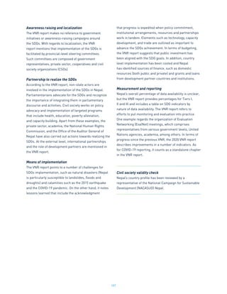 187
Awareness raising and localization
The VNR report makes no reference to government
initiatives or awareness-raising campaigns around
the SDGs. With regards to localization, the VNR
report mentions that implementation of the SDGs is
facilitated by provincial-level steering committees.
Such committees are composed of government
representatives, private sector, cooperatives and civil
society organizations (CSOs).
Partnership to realize the SDGs
According to the VNR report, non-state actors are
involved in the implementation of the SDGs in Nepal.
Parliamentarians advocate for the SDGs and recognize
the importance of integrating them in parliamentary
discourse and activities. Civil society works on policy
advocacy and implementation of targeted programs
that include health, education, poverty alleviation,
and capacity building. Apart from these examples, the
private sector, academia, the National Human Rights
Commission, and the Office of the Auditor General of
Nepal have also carried out actions towards realizing the
SDGs. At the external level, international partnerships
and the role of development partners are mentioned in
the VNR report.
Means of implementation
The VNR report points to a number of challenges for
SDGs implementation, such as natural disasters (Nepal
is particularly susceptible to landslides, floods and
droughts) and calamities such as the 2015 earthquake
and the COVID-19 pandemic. On the other hand, it notes
lessons learned that include the acknowledgment
that progress is expedited when policy commitment,
institutional arrangements, resources and partnerships
work in tandem. Elements such as technology, capacity
development, and trade are outlined as important to
advance the SDGs achievement. In terms of budgeting,
the VNR report suggests that public investment has
been aligned with the SDG goals. In addition, country
level implementation has been costed and Nepal
has identified sources of finance, such as domestic
resources (both public and private) and grants and loans
from development partner countries and institutions.
Measurement and reporting
Nepal’s overall percentage of data availability is unclear,
but the VNR report provides percentages for Tiers I,
II and III and includes a table on SDG indicators by
nature of data availability. The VNR report refers to
efforts to put monitoring and evaluation into practice.
One example regards the organization of Evaluation
Networking (EvalNet) meetings, which comprises
representatives from various government levels, United
Nations agencies, academia, among others. In terms of
progress since the previous VNR, the 2020 VNR report
describes improvements in a number of indicators. As
for COVID-19 reporting, it counts as a standalone chapter
in the VNR report.
Civil society validity check
Nepal’s country profile has been reviewed by a
representative of the National Campaign for Sustainable
Development (NACASUD) Nepal.
 