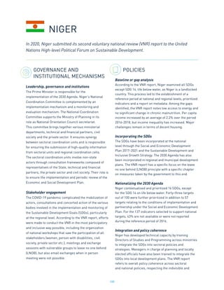 188
GOVERNANCE AND
INSTITUTIONAL MECHANISMS
Leadership, governance and institutions
The Prime Minister is responsible for the
implementation of the 2030 Agenda. Niger’s National
Coordination Committee is complemented by an
implementation mechanism and a monitoring and
evaluation mechanism. The National Coordination
Committee supports the Ministry of Planning in its
role as National Orientation Council secretariat.
This committee brings together various ministerial
departments, technical and financial partners, civil
society and the private sector. It ensures synergy
between sectoral coordination units and is responsible
for ensuring the submission of high-quality information
from sectoral units and regional coordination cells.
The sectoral coordination units involve non-state
actors through consultation frameworks composed of
representatives of the State, technical and financial
partners, the private sector and civil society. Their role is
to ensure the implementation and periodic review of the
Economic and Social Development Plan.
Stakeholder engagement
The COVID-19 pandemic complicated the mobilization of
actors, consultations and concerted action of the various
bodies involved in the implementation and monitoring of
the Sustainable Development Goals (SDGs), particularly
at the regional level. According to the VNR report, efforts
were made to conduct the VNR in the most participatory
and inclusive way possible, including the organization
of national workshops that saw the participation of all
stakeholders (women, person with disabilities, civil
society, private sector etc.), meetings and exchange
sessions with vulnerable groups to leave no one behind
(LNOB), but also email exchanges when in person
meeting were not possible.
POLICIES
Baseline or gap analysis
According to the VNR report, Niger examined all SDGs
except SDG 14, life below water, as Niger is a landlocked
country. This process led to the establishment of a
reference period at national and regional levels, prioritized
indicators and a report on metadata. Among the gaps
identified, the VNR report notes low access to energy and
no significant change in chronic malnutrition. Per capita
income increased by an average of 2.2% over the period
2016-2018, but income inequality has increased. Major
challenges remain in terms of decent housing.
Incorporating the SDGs
The SDGs have been incorporated at the national
level through the Social and Economic Development
Plan 2017-2021 and the Sustainable Development and
Inclusive Growth Strategy. The 2030 Agenda has also
been incorporated in regional and municipal development
plans. The VNR report has a specific focus on the leave
no one behind (LNOB) principle with a specific chapter
on measures taken by the government to this end.
Nationalizing the 2030 Agenda
Niger contextualised and prioritized 16 SDGs, except
for the SDG 14 on life below water. Forty-three targets
out of 100 were further prioritized in addition to 57
targets relating to the conditions of implementation and
partnership under the Social and Economic Development
Plan. For the 137 indicators selected to support national
targets, 43% are not available or were not reported
during the reference period of 2016.
Integration and policy coherence
Niger has developed technical capacity by training
Directors of Studies and Programming across ministries
to integrate the SDGs into sectoral policies and
strategies. Managers in charge of planning and locally
elected officials have also been trained to integrate the
SDGs into local development plans. The VNR report
refers to overall policy coherence across sectoral
and national policies, respecting the indivisible and
In 2020, Niger submitted its second voluntary national review (VNR) report to the United
Nations High-level Political Forum on Sustainable Development.
NIGER
 