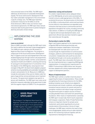 189
interconnected nature of the SDGs. The VNR report
addresses all dimensions of sustainable development
equally. The Social and Economic Development Plan
has made sustainable management of the environment
a specific strategic axis. The VNR report identifies
acceleration measures for the SDGs on all the
three dimensions. While it does not mention major
international agreements, the VNR report does indicate
measures taken by the government to protect biological
diversity and tackle climate change.
IMPLEMENTING THE 2030
AGENDA
Leave no one behind
Data to LNOB is provided, although the VNR report notes
the need to address the low level of data disaggregation.
The LNOB principle underpins the 3N initiative, le
Nigériens Nourrissent les Nigériens. This program is
integral part of the Social and Economic Development
Plan. It supports social care and empowerment of the most
disadvantaged groups through several sub-programmes,
including in the areas of health, nutrition, social protection,
reproductive health and childbirth, schooling and training
for young girls and empowerment of rural women. Since
the adoption of the 2030 Agenda, new programs have
emerged. In May 2017, the Government adopted a program
aimed at ensuring availability and sustainable management
of water and sanitation for all. Measures to LNOB also
include the continuation of free care for children under five
years of age and free cervical and breast cancer treatment
for women. The government adopted a law specific to
person with disabilities. The VNR report also notes social
protection measures undertaken by the government to deal
with the negative impacts of COVID-19 on the population.
Awareness raising and localization
For a better implementation and an adequate follow-
up of the 2030 Agenda, all actors were sensitized and
trained to ensure a wide appropriation of the SDGs. To
accelerate this process, the dissemination of information
on the SDGs is continuing at both central and local levels.
Current efforts to raise awareness are expanded using
institutions that have access to communities and local
populations throughout the country, including community
radio stations. In addition to including the 2030 Agenda
in regional and municipal development plans, local
government officials have also been trained to support
their ownership over the agenda.
Partnership to realize the SDGs
Niger’s participatory approach to the implementation
of Agenda 2030 has fostered partnerships and
collaboration between stakeholders. Partnerships
are developed with non state actors such as civil
society through the implementation of communication
strategies, platforms and frameworks for development
consultation. Collaboration with youth has also been
strengthened through a civil society sub-platform on
youth. The VNR report does not provide information on
the role of parliamentarians in supporting 2030 Agenda
implementation. A comprehensive response plan for
COVID-19 amounting to US$2.6 billion over two years
has been adopted and is being implemented with the
support of development partners.
Means of implementation
The VNR report outlines a number of priority areas in
supporting the means of implementation. These include
strengthening the financing architecture for the SDGs,
building innovative social infrastructure adapted to
environmental and climatic conditions, and leveraging
innovative financial solutions for women and youth to
strengthen resilience and reduce hunger and poverty.
The government plans to explore sources of finance
including blended finance and funds from philanthropic
foundations. Other means of implementation covered by
the VNR report include trade, North-South cooperation
and triangular cooperation. Public-Private Partnership
remains an important channel for private sector
involvement, particularly regarding the structural
transformation of the economy. In terms of major
challenges, the VNR report mentions the need to have
more disaggregated, quality and up-to-date statistical
data for the monitoring of policies together with the
improvement of development financing.
2030
GOOD PRACTICE
SPOTLIGHT
The strategy of “les Nigériens Nourrissent les
Nigériens” and the policy of free health care and
education up to the age of 16 are good practices
to LNOB. Together they support multiple SDGs
and have a multiplier effect on achieving a
sustainable development that is inclusive.
 