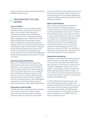 192
not refer to relevant international agreements impacting
2030 Agenda implementation.
IMPLEMENTING THE 2030
AGENDA
Leave no one behind
The VNR report does not include a dedicate chapter
on LNOB but rather includes efforts under specific
SDGs or social inclusion. Efforts appear to be
informed by existing data however the VNR report
makes very little mention of disaggregated data and
gender disaggregated data is rarely presented. LNOB
groups include women including pregnant women,
girls, unemployed people, older people, people with
disabilities, new-borns, work-injury victims and the poor.
The VNR report recognizes that the COVID-19 pandemic
has had particularly negative effects on women and
children. The country’s national development plan
includes reference to social inclusion and the VNR report
presents specialized programs and initiatives for women
and children.
Awareness raising and localization
While the 2017 VNR report referred to awareness-
raising activities, these were not included in the 2020
presentation. In terms of localization, the VNR report
notes the need to strengthen sub-national coordination
and that sub-national governments are encouraged to
adopt and adapt the national plan. Compares to 2017,
information is limited. In 2017, the VNR report noted
that organizational structures had been established in
all thirty-six state governments to support 2030 Agenda
implementation and referred to a grant program to
support implementation of select SDGs-related projects.
Partnership to realize the SDGs
The VNR report does not provide significant information
on the role of non-state actors. It does recognize,
however that civil society and academic institutions
have made intellectual contributions and notes that
private sector actors are contributing through Corporate
Social Investment Strategies. Nigeria’s legislature has
two standing committees responsible for appropriating
money for the SDGs and oversight of projects in support
of SDG implementation.
Means of implementation
Major challenges to 2030 Agenda implementation
include: poor governance and weak regulatory
structures, generous tax incentives and accessibility of
tax havens outside Nigeria and corruption. A number of
these challenges were also noted in 2017, particularly
in relation to weak public sector institutions. According
to the VNR report, modelling shows that Nigeria will
require N142 trillion to achieve the SDGs. It notes
the need for an effective financing strategy to this
end, pointing to domestic resources, South-South
cooperation, official development assistance and
foreign direct investment. COVID-19 has impacted the
government’s fiscal situation with resources diverted to
addressing the pandemic and its consequences.
Measurement and reporting
According to the VNR report, 30% of SDG indicators are
drawn from national surveys. While the government
aims to have the remaining 70% from administrative
data, capacities are not yet in place to make such data
available. The VNR report notes the use of a colour
system to show the degree of progress achieved since
previous reporting with green meaning a target is on
track, yellow that it could be achieved and orange that it
is unlikely to be achieved. That said, the coding was not
available in the VNR report itself.
In 2017, the VNR report noted that the government
was establishing a Presidential Committee on the
Assessment and Monitoring of the SDGs to serve as the
apex national monitoring, reviews, and performance
accountability body for SDGs. The 2020 VNR report
makes no mention of such a committee and only notes
that the next VNR will occur in 2022/3. There is no
mention of national reporting.	
2030
 