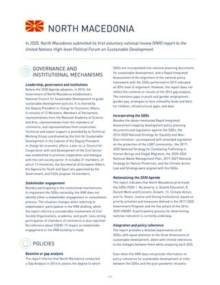 193
GOVERNANCE AND
INSTITUTIONAL MECHANISMS
Leadership, governance and institutions
Before the 2030 Agenda adoption, in 2010, the
Government of North Macedonia established a
National Council for Sustainable Development to guide
sustainable development policies. It is chaired by
the Deputy President in charge for Economic Affairs.
It consists of 12 Ministers, Members of Parliament,
representatives from the National Academy of Science
and Arts, representatives from the chambers of
commerce, and representatives from universities.
Technical and expert support is provided by ta Technical
Working Group coordinated by the Unit for Sustainable
Development in the Cabinet of the Deputy President
in charge for economic affairs. Later on, a ‘Council for
Cooperation with and Development of the Civil Sector’
was established to promote cooperation and dialogue
with the civil society sector. It includes 31 members, of
which 13 ministries, the Secretariat of European Affairs,
the Agency for Youth and Sport are appointed by the
Government, and CSOs propose 16 members.
Stakeholder engagement
Besides participating in the institutional mechanisms
to implement the SDGs nationally, the VNR does not
identify either a stakeholder engagement or consultation
process. The situation changes when referring to
stakeholders’ participation in the VNR drafting, while
the report informs a considerable involvement of Civil
Society Organizations, academia, and youth. Less strong
participation of chambers of commerce is also reported.
No reference about COVID-19 impact on stakeholder
engagement in the VNR building is made.
POLICIES
Baseline or gap analysis
The report informs that North Macedonia conducted
a Gap Analysis in 2016 to assess the degree to which
SDGs are incorporated into national planning documents
for sustainable development, and a Rapid Integrated
Assessment of the alignment of the national policy
framework with the SDGs performed in 2019 indicated
an 83% level of alignment. However, the report does not
reflect the contents or results of the 2016 gap analysis.
The mentions gaps in youth and gender employment,
gender pay, strategies to face unhealthy foods and diets
for children, infrastructural gaps, and data.
Incorporating the SDGs
Besides the above mentioned Rapid Integrated
Assessment mapping development policy planning
documents and legislation against the SDGs, the
2016-2020 National Strategy for Equality and Non-
Discrimination -accompanied with amended legislation
on the protection of the LGBT community-, the 2017-
2020 National Strategy for Combating Trafficking in
Human Beings and Illegal Migration, the 2020-2026
National Waste Management Plan, 2017-2027 National
Strategy for Nature Protection, and the Climate Action
Law and Strategy were aligned with the SDGs.
Nationalizing the 2030 Agenda
The report indicates that North Macedonia prioritized
five SDGs (SDG 1. No poverty; 4. Quality Education; 8.
Decent Work and Economic Growth; 13. Climate Action;
and 16. Peace, Justice and Strong Institutions), based on
priority activities and measures defined in the 2017-2020
Government Program and the five pillars of the 2016-
2020 UNDAF. A participatory process for determining
national indicators is currently underway.
Integration and policy coherence
The report provides a detailed examination of all
SDGs, with equal attention to the three dimensions of
sustainable development, albeit with limited references
to the linkages between them while analyzing each SDG.
Even when the VNR does not provide information on
policy coherence for sustainable development or links
between the SDGs and the post-pandemic recovery
In 2020, North Macedonia submitted its first voluntary national review (VNR) report to the
United Nations High-level Political Forum on Sustainable Development.
NORTH MACEDONIA
 