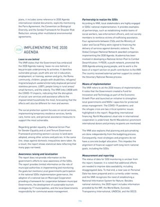 194
plans, it includes some reference to 2030 Agenda
international-related documents, explicitly mentioning
the Paris Agreement, the Convention on Biological
Diversity, and the Sendai Framework for Disaster Risk
Reduction, among other multilateral environmental
agreements.
IMPLEMENTING THE 2030
AGENDA
Leave no one behind
The VNR states that the Government has embraced
the 2030 Agenda making ‘leave-no-one-behind’ a
key principle underpinning its activities. It identifies
vulnerable groups: youth who are not in education,
employment, or training; women and girls, the Roma
community, children, people with disabilities, refugees/
migrants/asylum seekers/internally displaced persons/
stateless persons, LGBTI, people living in rural areas/
small farmers, and the elderly. The VNR links LNOB with
the COVID-19 impacts, indicating that the disruption
of social care services and assistance affects the
impoverished households the most, forecasting that the
effects will also be different for men and women.
The social protection system focuses on social services,
implementing temporary residence services, family
care, home care, and personal assistance measures to
support the most vulnerable.
Regarding gender equality, a National Action Plan
for Gender Equality and a Land Tenure Governance
Framework promoting women’s access to land were
adopted, among other actions and policies. In the same
line, steps against domestic inequalities were taken. As
a result, the report shows statistical data reflecting that
many gaps narrowed.
Awareness raising and localization
The report does not provide information on the
government’s efforts to raise awareness of the SDGs.
The report provides limited information on the role of
municipal authorities in implementing and monitoring
the goals but mentions Local governments participation
in the national SDGs implementation governance, the
adoption of a national law on Municipal Cooperation
providing a framework for cooperation between municipal
Governments, the development of sustainable tourism
strategies by 17 municipalities, and the local Governments
responsibility for communal waste management.
Partnership to realize the SDGs
According to VNR, local stakeholders are highly engaged
in SDGs’ national implementation. It provides examples
of partnerships, such as establishing mobile teams of
social workers, law enforcement officers, and civil society
members to reinforce victims of trafficking assistance.
Four agreements between CSOs and the Ministry of
Labor and Social Policy were signed to financing the
delivery of services against domestic violence. The
Global Compact National Network awarded companies
implementing the 2030 Agenda. Academia has been
involved in developing a National Action Plan to Combat
Desertification. Y-PEER, a youth network, promoted the
2030 Agenda among young people, and its work is the
basis of a report section on youth contribution to the VNR.
The country received external partner support to conduct
the Voluntary National Review process.
Means of implementation
The VNR refers to all the 2030 means of implementation.
It notes that the Government created a Fund for
Innovation and Technology as part of the Economic
Growth Plan and launched an initiative to strengthen
local governments and NGOs’ capacities for protected
areas management. The COVID-19 pandemic and
the refugee crisis are two critical systemic issues
highlighted in the report. Regarding international
financing, North Macedonia’s dual role in international
cooperation is underlined. North Macedonia’s prominent
international donors and primary recipients are mentioned.
The VNR also explains that planning and policymaking
are done independently from the budgeting process.
Consequently, most strategies and programs do not
have a concrete budget allocation. This impedes the
alignment of financial support with long-term national
goals, including the SDGs.
Measurement and reporting
The status of data for SDG monitoring is unclear from
the report, however, it is noted that additional efforts
are needed to improve data availability, including
disaggregated data. To that end, a new Law on Personal
Data has been prepared and is currently under review,
and the VNR recognizes the need of establishing a
National Information System for Nature. Besides
national statistics, the 2020 report includes information
provided by the IMF, the World Bank, Eurostat,
Transparency International, UNDESA, and the OECD.
2030
 