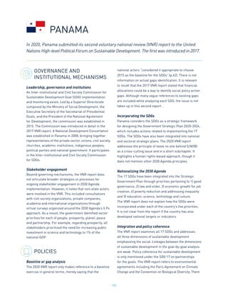 195
GOVERNANCE AND
INSTITUTIONAL MECHANISMS
Leadership, governance and institutions
An Inter-institutional and Civil Society Commission for
Sustainable Development Goal (SDG) implementation
and monitoring exists. Led by a Superior Directorate
composed by the Ministry of Social Development, the
Executive Secretary of the Secretariat of Presidential
Goals, and the President of the National Agreement
for Development, the commission was established in
2015. The Commission was introduced in detail in the
2017 VNR report. A National Development Concertation
was established in Panama in 2008, bringing together
representatives of the private sector, unions, civil society,
churches, academic institutions, indigenous peoples,
political parties and national government. It participates
in the Inter-institutional and Civil Society Commission
for SDGs.
Stakeholder engagement
Beyond governing mechanisms, the VNR report does
not articulate broader strategies or processes for
ongoing stakeholder engagement in 2030 Agenda
implementation. However, it notes that non-state actors
were involved in the VNR. This included consultations
with civil society organizations, private companies,
academia and international organizations through
virtual surveys organized around the 2030 Agenda’s 5 Ps
approach. As a result, the government identified sector
priorities for each of people, prosperity, planet, peace
and partnership. For example, regarding prosperity, all
stakeholders prioritized the need for increasing public
investment in science and technology to 1% of the
national GDP.
POLICIES
Baseline or gap analysis
The 2020 VNR report only makes reference to a baseline
exercise in general terms, merely saying that the
national actors “considered it appropriate to choose
2015 as the baseline for the SDGs” (p.62). There is not
information on actual gaps identification. It is relevant
to recall that the 2017 VNR report stated that financial
allocations could be a way to identify social policy action
gaps. Although many vague references to existing gaps
are included while analyzing each SDG, the issue is not
taken up in this second report.
Incorporating the SDGs
Panama considers the SDGs as a strategic framework
for designing the Government Strategic Plan 2020-2024,
which includes actions related to implementing the 17
SDGs. The SDGs have also been integrated into national
and sectoral strategic plans. The 2020 VNR report
addresses the principle of leave no one behind (LNOB)
as a cross-cutting issue and in a short subchapter. It
highlights a human rights-based approach, though it
does not mention other 2030 Agenda principles.
Nationalizing the 2030 Agenda
The 17 SDGs have been integrated into the Strategic
Government Plan through priorities pertaining to 1) good
governance, 2) law and order, 3) economic growth for job
creation, 4) poverty reduction and addressing inequality
and 5) education, science, technology and culture.
The VNR report does not explain how the SDGs were
incorporated under each of the country’s five priorities.
It is not clear from the report if the country has also
developed national targets or indicators.
Integration and policy coherence
The VNR report examines all 17 SDGs and addresses
all three dimensions of sustainable development
emphasizing the social. Linkages between the dimensions
of sustainable development in the goal-by-goal analysis
are weak. Policy coherence for sustainable development
is only mentioned under the SDG 17 on partnerships
for the goals. The VNR report refers to environmental
agreements including the Paris Agreement on Climate
Change and the Convention on Biological Diversity. There
In 2020, Panama submitted its second voluntary national review (VNR) report to the United
Nations High-level Political Forum on Sustainable Development. The first was introduced in 2017.
PANAMA
 