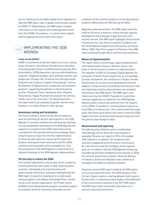 196
are no references to the Addis Ababa Action Agenda nor
does the VNR report refer to global commitments related
to COVID-19. Nevertheless, the VNR report includes
information on the impacts and challenges that result
from the COVID-19 pandemic in a stand-alone chapter
and throughout the entire text of the report.
IMPLEMENTING THE 2030
AGENDA
Leave no one behind
LNOB is considered across the report as a cross-cutting
issue. Groups at risk of being left behind are identified,
including people living in multidimensional poverty, Afro-
descendants, LGTBI population, persons with disabilities,
migrants, indigenous peoples, girls and boys, women, and
people over 60 years old. Universal and new specialized
programs are in place to support those groups, such as
the Network of Opportunities conditional cash transfers
program, supporting households in extreme poverty
and the ‘Panameño Sano, Panameño Feliz’ (Healthy
Panamanian, Happy Panamanian) program for primary
health care at the local level. The data presented in
the report tend to be available by gender and territory;
however, it is rarely shown for other groups.
Awareness raising and localization
The Social Cabinet’s Technical Secretariat leads the
task of promoting all sectors’ participation in the 2030
Agenda. It convenes conferences and working meetings
to raise stakeholder awareness of the 2030 Agenda and
supports local government SDGs ownership and its
incorporation into national and sectoral strategic plans,
integrating local capacities into the implementation
of national public policies, improving the alignment
between local government work plans and the SDGs
and decentralizing public policy management. Still,
the localization of the 2030 Agenda is underlined as a
national challenge to the 2030 Agenda implementation.
Partnership to realize the SDGs
Civil society organizations, the private sector, academia,
and the parliament participate in SDG implementation
activities, individually and in partnerships with
governmental authorities. Examples highlighted by the
VNR report include the installation of a solid-waste
removal system in the Matías Hernández River, carried
out by a civil society organization; the Private Sector
AliaRSE Social Responsibility program, providing support
to initiatives aimed at improving vulnerable sectors
conditions of life; and the creation of a multidisciplinary
academic Observatory for Monitoring the SDGs.
Regarding external partners, the VNR report notes the
need for technical assistance, mainly through capacity
development and exchange of good practices and
lessons learned. The VNR report highlights the Economic
Commission for Latin America and the Caribbean and
the United Nations Department of Economic and Social
Affairs’ SDGs Task Force support to Panama in the VNR
report building through advice and technical assistance.
Means of implementation
The report refers to technology, capacity development,
international public finance, systemic issues, and
trade in the discussion on means of implementation.
The adoption in 2020 of a Strategic Digital Agenda, the
promotion of South-South cooperation as a knowledge
transfer mechanism, the constitution of Public-Private
Partnerships for infrastructure development and the
adoption of laws aimed at facilitating international trade
and improving customs administration are examples
mentioned in the VNR report. The VNR report also
references how the COVID-19 pandemic could affect
national capabilities to implement the 2030 Agenda.
National public finance has suffered from the impacts
of the COVID-19 pandemic, including federal options to
fund SDGs oriented actions. This is particularly worrying
given that financing of efforts that seek to meet the SDGs
targets has been primarily financed with resources from
the general state budget to date.
Measurement and reporting
Considering only indicators with an established
methodology and for which far-reaching data is
available, Panama can report on 30% of the global
SDG indicators. In addition, 22 complementary
indicators suggested by the Economic Commission
for Latin America and the Caribbean at the regional
level are included in national 2030 Agenda monitoring.
Considering that data availability must improve, in 2020,
the national government created a Technical Bureau
of Statistics and Social Indicators and is working to
strengthen the National Statistical System.
Panama’s second VNR report looked at all SDGs while
its first only examined some. The 2020 analysis of the
full set of goals results in overlap between both reports.
Furthermore, no references were made to the fulfillment
of the commitments outlined in the 2017 VNR report.
The2020 report does not provide information on a
national reporting mechanism.
2030
 