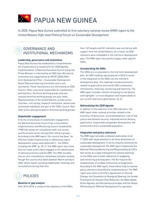 197
GOVERNANCE AND
INSTITUTIONAL MECHANISMS
Leadership, governance and institutions
Papua New Guinea has established a comprehensive
set of governance arrangements for 2030 Agenda
implementation. A National Executive Council led by the
Prime Minister is informed by an SDG Inter-Ministerial
committee and supported by an MTDP-SDGS (Mid-
term Development Plan – Sustainable Development
Goals) National Steering Committee and a core
secretariat. These mechanisms are informed by an SDG
Council. Other units exist responsible for coordination
and statistics. Technical working groups and sub-
national technical working groups are also listed.
Representatives of the United Nations, private sector,
churches, civil society, research institutions, women and
nominated individuals are part of the SDGs council. Non-
state actors also participate in technical working groups.
Stakeholder engagement
In terms of processes of stakeholder engagement,
the National Executive Council has a Consultative
Implementation and Monitoring Council (established
1998) that allows for consultation with civil society
and the private sector among other interest groups.
According to the VNR report, this council has been “an
effective model of partnership in addressing urgent
development issues associated with [… the SDGs],
including the VNR” (p. 20-1). The VNR report also notes
that non-state actors were engaged in the identification
of national priorities and the VNR. The VNR included
one-on-one consultations, workshops and peer reviews,
though the country shut down between March and April
2020, which meant canceling stakeholder meetings and
consultations during that time.
POLICIES
Baseline or gap analysis
Over 2016-2018, a review of the relevancy of the SDGs,
their 169 targets and 241 indicators was carried out with
support from the United Nations. As a result, 46 SDG
indicators were embedded in the mid-term development
plan. The VNR report also points to gaps under specific
SDGs.
Incorporating the SDGs
The SDGs are incorporated in the mid-term development
plan. An SDG roadmap was prepared in 2016 to assist
in the integration of the SDGs into the mid-term
development plan. The roadmap includes provisions
related to governance and overall SDG coordination
mechanisms, financing, monitoring and reporting. The
VNR report includes mention of leaving no one behind
and highlights “a moral obligation and responsibility to
our current and future generations” (p. 5).
Nationalizing the 2030 Agenda
In addition to the selection of 46 SDG indicators, the
VNR report notes national priorities related to the
economy, infrastructure, social development, rule of law,
justice and national security, improved service delivery,
governance, responsible sustainable development, the
environment and a sustainable population.
Integration and policy coherence
The VNR report provides a detailed examination of all
17 SDGs with equal attention to all three dimensions of
sustainable development. In terms of policy coherence for
sustainable development, the VNR report emphasizes the
National Planning Monitoring and Responsibility Act 2016
that serves as a legal framework for national planning
on the SDGs and includes references to budgeting
and monitoring and evaluation. The Act requires the
establishment of suitable institutional arrangements.
According to the VNR report, these efforts help to improve
policy coherence (and effective implementation). The VNR
report also refers to the Paris Agreement on Climate
Change, the Convention on Biological Diversity, the Sendai
Framework for Disaster Risk Reduction, the Addis Ababa
Action Agenda, aid effectiveness principles and the Global
Partnership for Effective Development Co-operation.
In 2020, Papua New Guinea submitted its first voluntary national review (VNR) report to the
United Nations High-level Political Forum on Sustainable Development.
PAPUA NEW GUINEA
 