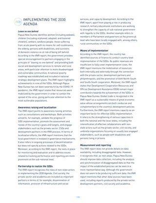 198
IMPLEMENTING THE 2030
AGENDA
Leave no one behind
Papua New Guinea identifies women (including widows),
children (including orphaned, adopted, and fostered
children), settlers, landless people, those suffering
from acute poverty with no means for self-sustenance,
the elderly, persons with disabilities, and survivors
of domestic violence as at risk of being left behind.
According to the VNR report, the government provides
special encouragement to partners engaging in the
principle of “leaving no one behind” and providing both
social and development services to remote and rural
areas, with particular attention to more disadvantaged
and vulnerable communities. A national poverty
roadmap was established and included in national
strategic development plans. The VNR report highlights
achievements in nine of the SDGs. Although Papua
New Guinea has not been severely hit by the COVID-19
pandemic, the VNR report states that resources were
mobilized by the government in order to contain the
spread of the virus, giving particular attention to the
most vulnerable populations.
Awareness raising and localization
The VNR report points to awareness raising activities
such as consultations and workshops. Both activities
aimed to, for example, validate the progress of
SDG implementation, promote the assessment and
review of the country’s goals and targets, and engage
stakeholders such as the private sector, CSOs and
development partners in the VNR process. In terms of
localization efforts, the VNR report mentions that the
local government is involved in governance mechanisms.
It also refers to ongoing processes of decentralization
but does not specify actions related to the SDGs.
Moreover, according to the VNR report, the tools in place
for monitoring and evaluation and to address issues
related to tracking performance and reporting are more
prominent at the sub-national level.
Partnership to realize the SDGs
The VNR report recognizes the roles of non-state actors
in implementing the 2030 Agenda. Civil society, the
private sector and academia are included as important
partners in terms of, for example, dissemination of
information, provision of infrastructure and social
services, and capacity development. According to the
VNR report, apart from playing a role in producing
research, tertiary educational institutions are working
to strengthen the capacity of sub-national government
with regards to the SDGs. Another example refers to
members of Parliament and governors at the provincial
level who have been locally engaged with, among others,
rural communities on the SDGs.
Means of implementation
According to the VNR report, the country has
identified sources of finance to conduct country level
implementation of the SDGs. As public revenues are
insufficient to fully cover implementation costs, the
VNR report mentions the mobilization of resources
both internally and externally through the connection
with the private sector, development partners and
philanthropists, and the promotion of both North-South
and South-South cooperation. Moreover, the VNR report
states that Development Cooperation Resources and
Official Development Assistance (ODA) remain major
contributors towards the achievement of the SDGs in
Papua New Guinea. Global trade is recognized in the
VNR report as a sustainable means of great economic
value whose arrangements are both conducive and
complementary to the country’s development policies.
Furthermore, the VNR report mentions capacity as an
important factor for effective SDGs implementation.
It refers to the strengthening of various capacities in
both the national and the local levels, including the
intensification of effective collaborations with non-
state actors such as the private sector, civil society, and
umbrella organizations focusing on usually less engaged
stakeholders, such as people with disabilities and
persons living in prisons.
Measurement and reporting
The VNR report does not provide details on data
availability, including disaggregated data. However,
it recognizes that, as next steps, Papua New Guinea
should improve data collection, including the analysis
and synchronization of disaggregated data so that the
impact of the established policies can be seen in a
more representative way. Although the government
does not seem to be producing sufficient data, the VNR
report mentions that other data sources have been
used, including reports produced by the private sector,
development partners, civil society and academia.
2030
 