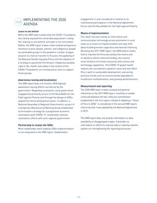 200
IMPLEMENTING THE 2030
AGENDA
Leave no one behind
While the VNR report states that the COVID-19 pandemic
has clearly exposed the vulnerable population’s reality,
the ‘leaving no one behind’ principle is not articulated.
Rather, the VNR report makes a few isolated and general
mentions to poor people, women, and indigenous people
as vulnerable groups in the pandemic context. A vague
allusion to a bonus transfer to the poor, the updating of
the National Gender Equality Policy and the adoption of
a strategy to guarantee the Amazon indigenous peoples
right to life, health and safety in the context of the
COVID-19 pandemic are introduced as tools to support
those groups.
Awareness raising and localization
The VNR report does not mention 2030 Agenda
awareness-raising efforts carried out by the
government. Regarding localization, local government
engagement primarily occurs at the Roundtable for the
Fight against Poverty and through the design of SDGs-
aligned territorial development plans. In addition, a
National Assembly of Regional Governments, as part of
a temporary Multisectoral Working Group established
to formulate a strategy for a progressive economic
reactivation post-COVID-19, coordinates national
reactivation efforts with each regional government.
Partnership to realize the SDGs
Multi-stakeholder work towards SDGs implementation
is not integrated in the VNR report. Stakeholders
engagement is only considered in relation to its
institutional participation in the National Agreement
Forum and the Roundtable for the Fight against Poverty.
Means of implementation
The report focuses mainly on information and
communication technology access promotion in rural
areas as a means of implementation and says little
about building human capacities and national financing.
Recalling the 2017 VNR report, the 2020 edition states
that to improve the Peruvian productive matrix and
its ability to attract external funding, the country
must reinforce its human resources and science and
technology capabilities. The COVID-19 global health
impacts are considered a systemic issue that will affect
Peru’s path to sustainable development, worsening
previous trends such as environmental degradation,
insufficient multilateralism, and growing world tensions.
Measurement and reporting
The 2020 VNR report makes isolated and general
references to the 2017 VNR report, resulting in a weak
continuity between the two. Only one commitment
established in the first report, related to adopting a “Vision
of Peru to 2050,” is considered in the second VNR report,
informing that it was adopted by the National Agreement
in 2019.
The VNR report does not provide information on data
availability or disaggregation gaps. It provides no
information on efforts to improve data or national statistic
system nor strengthening the reporting processes.
2030
 