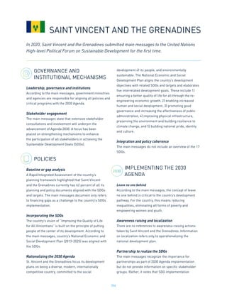 204
GOVERNANCE AND
INSTITUTIONAL MECHANISMS
Leadership, governance and institutions
According to the main messages, government ministries
and agencies are responsible for aligning all policies and
critical programs with the 2030 Agenda.
Stakeholder engagement
The main messages state that extensive stakeholder
consultations and involvement will underpin the
advancement of Agenda 2030. A focus has been
placed on strengthening mechanisms to enhance
the participation of all stakeholders in achieving the
Sustainable Development Goals (SDGs).
POLICIES
Baseline or gap analysis
A Rapid Integrated Assessment of the country’s
planning framework highlighted that Saint Vincent
and the Grenadines currently has 62 percent of all its
planning and policy documents aligned with the SDGs
and targets. The main messages document only refers
to financing gaps as a challenge to the country’s SDGs
implementation.
Incorporating the SDGs
The country’s vision of “Improving the Quality of Life
for All Vincentians” is built on the principle of putting
people at the center of its development. According to
the main messages, country’s National Economic and
Social Development Plan (2013-2025) was aligned with
the SDGs.
Nationalizing the 2030 Agenda
St. Vincent and the Grenadines focus its development
plans on being a diverse, modern, internationally
competitive country, committed to the social
development of its people, and environmentally
sustainable. The National Economic and Social
Development Plan aligns the country’s development
objectives with related SDGs and targets and elaborates
five interrelated development goals. These include 1)
ensuring a better quality of life for all through the re-
engineering economic growth, 2) enabling increased
human and social development, 3) promoting good
governance and increasing the effectiveness of public
administration, 4) improving physical infrastructure,
preserving the environment and building resilience to
climate change, and 5) building national pride, identity
and culture.
Integration and policy coherence
The main messages do not include an overview of the 17
SDGs.
IMPLEMENTING THE 2030
AGENDA
Leave no one behind
According to the main messages, the concept of leave
no one behind is critical to the country’s development
pathway. For the country, this means reducing
inequalities, eliminating all forms of poverty and
empowering women and youth.
Awareness raising and localization
There are no references to awareness-raising actions
taken by Saint Vincent and the Grenadines. Information
on localization refers only to operationalizing the
national development plan.
Partnership to realize the SDGs
The main messages recognize the importance for
partnerships as part of 2030 Agenda implementation
but do not provide information on specific stakeholder
groups. Rather, it notes that SDG implementation
In 2020, Saint Vincent and the Grenadines submitted main messages to the United Nations
High-level Political Forum on Sustainable Development for the first time.
SAINT VINCENT AND THE GRENADINES
2030
 