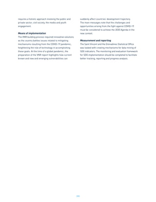 205
requires a holistic approach involving the public and
private sector, civil society, the media and youth
engagement.
Means of implementation
The VNR building process required innovative solutions
as the country battles issues related to mitigating
mechanisms resulting from the COVID-19 pandemic,
heightening the role of technology in accomplishing
these goals. At the time of a global pandemic, the
preparation of the VNR report highlights how current
known and new and emerging vulnerabilities can
suddenly affect countries’ development trajectory.
The main messages note that the challenges and
opportunities arising from the fight against COVID-19
must be considered to achieve the 2030 Agenda in the
new context.
Measurement and reporting
The Saint Vincent and the Grenadines Statistical Office
was tasked with creating mechanisms for data mining of
SDG indicators. The monitoring and evaluation framework
for SDG implementation should be completed to facilitate
better tracking, reporting and progress analysis.
 
