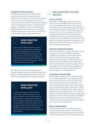 207
Integration and policy coherence
The VNR report examines all 17 SDGs through a
detailed examination that mentions targets and
indicators. Policy coherence is referred to as an outcome
of the country’s sector-wide approach, which aims to
increase the coherence between sectoral policy, spending
and results through the promotion of transparency and
dialogue. The VNR report refers to several applicable
linkages between the three dimensions of sustainable
development (economic, social and environmental) in its
analysis of specific goals, targets and indicators.
The VNR report refers to the Paris Agreement on
Climate Change, the Sendai Framework for Disaster Risk
Reduction, the Addis Ababa Action Agenda, and the Aid
Effectiveness and Development Effectiveness Agendas.
IMPLEMENTING THE 2030
AGENDA
Leave no one behind
According to the VNR report, Samoa’s approach to
leave no one behind (LNOB) relates to the reduction
of poverty and addressing the needs of those groups
considered most vulnerable. With regards to the impacts
of the COVID-19 pandemic, the VNR report refers to the
announcement of a stimulus package, through which
the government aimed to target vulnerable groups
and provide them with more focused social protection
measures. Results of LNOB efforts are mentioned under
each one of the groups specified in the VNR report. One
of these results refers to the constant improvement of
Samoa’s Gender Inequality Index.
Awareness raising and localization
The Samoan government carried out awareness-raising
campaigns that relate to the SDGs (for example, a
campaign on the importance of vaccination directly
connects to SDG 3. Good health and well-being),
although they are not specific to SDGs-awareness. In
terms of localizing the 2030 Agenda, the VNR report
mentions that local governance and non-state actors at
the villages and communities’ level are engaged in, for
example, disaster management and response plans,
water management, and energy efficiency.
Partnership to realize the SDGs
The VNR report recognizes that non-state actors play
a role in SDG implementation. Some examples refer to
actions carried out by civil society, the private sector,
children and youth, and the Samoa Audit Office. The
later conducted a performance audit to assess Samoa’s
level of preparedness for SDGs implementation, whose
findings and recommendations were widely shared and
provided input to the SDGs Taskforce. In the context of
COVID-19, a Samoan company developed a mobile phone
application to connect vendors and buyers and therefore
help generate income for vulnerable groups such as
rural farmers, fishermen, artisans while still complying
with social distancing requirements.
Means of implementation
The VNR report describes some lessons learned in
accelerating SDGs implementation. These include the
importance of leadership and capacities at the national
level, and the importance of all levels-partnerships that
GOOD PRACTICE
SPOTLIGHT
Samoa’s second VNR analyzed the country’s
priority areas established by its development
strategy and highlighted that such strategy
shares the 2030 Agenda’s interlinkages of the
three dimensions of sustainable development.
In the goal-by-goal analysis of the VNR report,
specific sections named “interlinkages” indicate
such interrelations for each SDG.
GOOD PRACTICE
SPOTLIGHT
In 2010, Samoa was one of the few Pacific
Island Countries (PICs) participating in the
global evaluation on the Paris Declaration on
Aid Effectiveness implementation. Moreover,
Samoa engaged in both global and regional aid
and development effectiveness efforts, such as
the High-Level Conferences carried out in Accra
(2008), Busan (2011), Mexico (2014), Nairobi
(2016), and the Pacific Forum Compact between
2010 and 2015.
2030
 