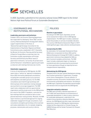 209
GOVERNANCE AND
INSTITUTIONAL MECHANISMS
Leadership, governance and institutions
Created in 2016, the Economic Planning Department
was responsible for developing “Vision 2033” and the
country’s National Development Strategy (2019-2023) to
support implementation of the Vision. A
National Oversight Strategic Committee for the
Implementation of Seychelles’ Regional and Global
Commitments exists, established in 2017. Chaired by
the Minister for Economic Planning and the Secretary
of State for Foreign Affairs as alternate chair, the
Committee includes representation at Principal
Secretary and Chief Executive Officer levels of
government institutions, civil society, the private sector
and the Parliament. United Nations agencies participate
as observers with meetings held every two months.
Stakeholder engagement
In terms of nationalizing the 2030 Agenda, the VNR
report notes a “bottom-up” approach to developing
Vision 2033 informed by widespread consultations,
including with vulnerable groups such as persons
with disabilities and elderly persons. For the VNR,
consultations were held through workshops with
diverse groups and an awareness-raising campaign
was launched to encourage engagement. The VNR
report notes collaboration with non-governmental
organizations and the private sector on the VNR process.
As a result of the COVID-19 pandemic, some face-to-
face meetings had to be cancelled as well as some
planned awareness-raising activities. Moreover, the VNR
report mentions a synchronized approach for ongoing
stakeholder engagement through consultations. Such
consultations strengthen partnerships at the local level
and involve stakeholders into, for example, budgeting
processes, national plans and country’s reforms.
POLICIES
Baseline or gap analysis
According to the VNR report, Seychelles carried
out an assessment of data to inform 2030 Agenda
implementation. The VNR report includes a statistical
annex that provides an overview of available indicators.
The country’s SDG Baseline Assessment Report of 2019
noted significant gaps in data collection and dissemination.
Incorporating the SDGs
As noted above, the Sustainable Development Goals
(SDGs) were incorporated into Vision 2033 and the
National Development Strategy (2019-2023). In addition,
government institutions have adopted the SDGs as
part of sectoral mandates and functions. The VNR
report includes a dedicated chapter on leaving no
one behind and refers to preserving the environment
for future generations though not explicitly the term
intergenerational responsibility.
Nationalizing the 2030 Agenda
The government’s five-year national development strategy
has six pillars pertaining to 1) governance, 2) people
at the centre of development, 3) social cohesion, 4)
innovative economy, 5) economic transformation, and 6)
environmental sustainability and resilience. According to
the VNR report, Seychelles has identified national targets
and indicators that are aligned with the 2030 Agenda.
Integration and policy coherence
The VNR report provides a detailed examination of
all 17 SDGs with equal attention to all dimensions of
sustainable development. It refers to policy coherence
for sustainable development, understood in the
context of ensuring policy coherence between national
policies, the 2030 Agenda and other major international
agreements relevant for 2030 Agenda implementation,
notable the Paris Agreement on Climate Change, the
SAMOA Pathway and the Sendai Framework for Disaster
Risk Reduction.
In 2020, Seychelles submitted its first voluntary national review (VNR) report to the United
Nations High-level Political Forum on Sustainable Development.
SEYCHELLES
 