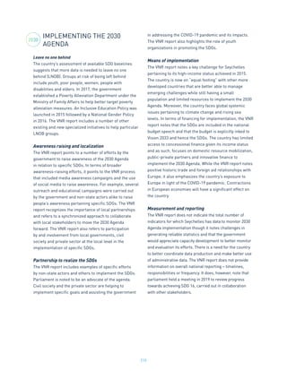 210
IMPLEMENTING THE 2030
AGENDA
Leave no one behind
The country’s assessment of available SDG baselines
suggests that more data is needed to leave no one
behind (LNOB). Groups at risk of being left behind
include youth, poor people, women, people with
disabilities and elders. In 2017, the government
established a Poverty Alleviation Department under the
Ministry of Family Affairs to help better target poverty
alleviation measures. An Inclusive Education Policy was
launched in 2015 followed by a National Gender Policy
in 2016. The VNR report includes a number of other
existing and new specialized initiatives to help particular
LNOB groups.
Awareness raising and localization
The VNR report points to a number of efforts by the
government to raise awareness of the 2030 Agenda
in relation to specific SDGs. In terms of broader
awareness-raising efforts, it points to the VNR process
that included media awareness campaigns and the use
of social media to raise awareness. For example, several
outreach and educational campaigns were carried out
by the government and non-state actors alike to raise
people’s awareness pertaining specific SDGs. The VNR
report recognizes the importance of local partnerships
and refers to a synchronized approach to collaborate
with local stakeholders to move the 2030 Agenda
forward. The VNR report also refers to participation
by and involvement from local governments, civil
society and private sector at the local level in the
implementation of specific SDGs.
Partnership to realize the SDGs
The VNR report includes examples of specific efforts
by non-state actors and others to implement the SDGs.
Parliament is noted to be an advocate of the agenda.
Civil society and the private sector are helping to
implement specific goals and assisting the government
in addressing the COVID-19 pandemic and its impacts.
The VNR report also highlights the role of youth
organizations in promoting the SDGs.
Means of implementation
The VNR report notes a key challenge for Seychelles
pertaining to its high-income status achieved in 2015.
The country is now on “equal footing” with other more
developed countries that are better able to manage
emerging challenges while still having a small
population and limited resources to implement the 2030
Agenda. Moreover, the country faces global systemic
issues pertaining to climate change and rising sea
levels. In terms of financing for implementation, the VNR
report notes that the SDGs are included in the national
budget speech and that the budget is explicitly inked to
Vision 2033 and hence the SDGs. The country has limited
access to concessional finance given its income status
and as such, focuses on domestic resource mobilization,
public-private partners and innovative finance to
implement the 2030 Agenda. While the VNR report notes
positive historic trade and foreign aid relationships with
Europe, it also emphasizes the country’s exposure to
Europe in light of the COVID-19 pandemic. Contractions
in European economies will have a significant effect on
the country.
Measurement and reporting
The VNR report does not indicate the total number of
indicators for which Seychelles has data to monitor 2030
Agenda implementation though it notes challenges in
generating reliable statistics and that the government
would appreciate capacity development to better monitor
and evaluation its efforts. There is a need for the country
to better coordinate data production and make better use
of administrative data. The VNR report does not provide
information on overall national reporting – timelines,
responsibilities or frequency. It does, however, note that
parliament held a meeting in 2019 to review progress
towards achieving SDG 16, carried out in collaboration
with other stakeholders.
2030
 