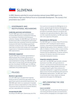 211
2030
GOVERNANCE AND
INSTITUTIONAL MECHANISMS
Leadership, governance and institutions
The 2017 VNR report refers to a permanent Inter-
ministerial Working Group on Development Planning
as a coordination mechanism to promote policy
coherence. However, the 2020 VNR report only refers to
the Government Office for Development and European
Cohesion Policy that coordinates monitoring, awareness
raising and information flow between government
institutions. As was the case in 2017, the 2020 VNR
report does not outline how nonstate actors are engaged
in governance or institutional mechanisms related to
SDG implementation.
Stakeholder engagement
The 2017 VNR report noted that representatives of
different groups were included in the process of
drafting the Vision of Slovenia 2050 that informs the
national development strategy. The 2020 VNR report
refers only to a survey of youth that informed national
priorities. According to the VNR report, the VNR was
a highly inclusive process involving a diverse range of
stakeholders that provided expertise.
POLICIES
Baseline or gap analysis
In its 2017 VNR report, the government reported
having carried out a preliminary gap analysis of the
government’s policies and existing measurements. The
2020 VNR report refers to an assessment of available
data and a review of responsibilities for data collection.
This process led to the selection of national indicators
and clear responsibilities for monitoring.
Incorporating the SDGs
According to the VNR report, Slovenia was one of the
first countries to incorporate the 2030 Agenda into its
policies, namely through the Slovenian Development
Strategy 2030. The VNR report refers to the 2030 Agenda
principles of universality, leaving no one behind, and
recognizes inter-generational dynamics. While it does
not refer to planetary boundaries, the VNR report does
refer to the capacities of the planet.
Nationalizing the 2030 Agenda
The 2020 VNR report re-iterates many of the priorities
presented in 2017 including the need for balance
economic, social and environmental development,
highlighting high quality of life for individuals. To this, it
adds an emphasis on the low-carbon circular economy
and managing demographic change. The VNR report
mentions only the establishment of national indicators,
pointing to 54 indicators that reflect the country’s
sustainable development situation.
Integration and policy coherence
Like in 2017, the 2020 VNR report provides a detailed
examination of all SDGs, with equal attention to
economic, social and environmental dimensions, and
refers to applicable linkages between dimensions
in analysis of specific goals. Policy coherence for
sustainable development is supported by coordinated
efforts across ministries and defined contact points for
2030 Agenda implementation. The VNR report refers
to environment and climate-related international
agreements that support the 2030 Agenda.
IMPLEMENTING THE 2030
AGENDA
Leave no one behind
The VNR report does not specifically identify groups at
risk of being left behind, but does not retired women,
tenants and the unemployed are at the highest risk of
In 2020, Slovenia submitted its second voluntary national review (VNR) report to the
United Nations High-level Political Forum on Sustainable Development. The country’s first
presentation was in 2017.
SLOVENIA
 