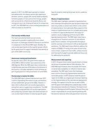 212
poverty. In 2017, the VNR report pointed to children
and adolescents, the elderly, women who experience
domestic violence, people with mental health problems,
homeless people, at-risk users of illicit drugs, people
with various forms of functional disability, Roma, and
immigrants as at risk of being left behind. In comparison
to 2017, the 2020 VNR has a more limited presentation of
efforts to leave no one behind.
Civil society validity check
The report provided by Slovenian civil society
organizations provides a significantly more robust
discussion of challenges related to leaving on one behind
in comparison to the official VNR report. Notably, the
civil society report points to the need for greater efforts
by the government to support individuals that identify as
part of the LGBTI community.
Awareness raising and localization
As was the case in 2017, the government made use
of the VNR in 2020 to further raise awareness of the
2030 Agenda. While the VNR report does not provide a
comprehensive overview of the status of localization in
the country, it includes examples of local initiatives as
part of good practice in the presentation of some SDGs.
Partnership to realize the SDGs
The 2020 VNR report showed improvement over 2017
in terms of providing information on the contributions
of most stakeholder groups to the SDGs. However, it
does refer to efforts with civil society organizations,
noting their work in supporting consultations. The VNR
report also recognized that civil society organizations
were preparing a parallel report and noted examples of
civil society implementation in realizing specific goals.
Specific projects involving the private sector, academia
and youth.
Means of implementation
The VNR report highlights examples of good practices
and challenges throughout the goal-by-goal analysis but
does not provide an overall view of them in the context
of implementation more generally. Many aspects of the
means of implementation are not included, particularly
in relation to capacity development, the impact of
systemic issues, budgeting and financing for 2030
Agenda implementation. The VNR report does have a
strong focus on Slovenia’s provision of international
public finance however, noting examples throughout
and the country’s commitments to official development
assistance. The VNR report notes efforts to address the
impacts of COVID-19 mainly in the areas of restricting
close contact, suspension of air traffic, school closures
and freezing the budget to provide additional resources
for addressing the pandemic.
Measurement and reporting
In 2017, the government noted it would strive to increase
the amount of available data for SDG indicators. The
2020 VNR report however does not provide information
on overall data availability, nor efforts to improve data
availability. The VNR report notes that challenges
exist in terms of ensuring representative statistics for
vulnerable groups. In 2017, Slovenia noted the plan to
report on the SDGs as a regular part of annual reporting
on the implementation of the new national development
strategy. This appears to be the case as well in 2020,
with the government adding that a website was created
that showcases indicators for Slovenia. The Government
Office for Development and European Cohesion Policy has
overall responsibility for annual reporting working with
the national statistical office and government ministries.
 