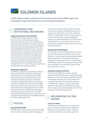 213
2030
GOVERNANCE AND
INSTITUTIONAL MECHANISMS
Leadership, governance and institutions
The VNR report mentions awareness raising
efforts carried out by the government towards
parliamentarians, and it also refers to organizational
structures to build the VNR report itself, but it does not
really inform about governance structures towards the
Sustainable Development Goals (SDGs). On the other
hand, the VNR report outlines the way through which
the SDGs have been integrated into Solomon Islands’
national development strategy and the involvement
of non-state actors in this process. The VNR report
mentions that the ownership of the SDGs has been
continuously promoted at the national level through
the National Development Strategy Implementation
Oversight Committee, in which civil society organizations
and the private sector participate actively.
Stakeholder engagement
The VNR report notes that representatives of different
groups were included in the process of identifying
national priorities in the context of the 2016-2035
national development strategy, both through local
and national consultation processes and through
coordination committees focused on minority groups.
According to the VNR report, Solomon Islands’ efforts
towards a participatory and inclusive process of SDGs
implementation was recognized by the country’s Office
of the Auditor General. The VNR preparation process
was also inclusive of non-state actors, as the VNR
report states that development partners and civil society
organizations were represented in the VNR Coordination
Committee, established in 2019.
POLICIES
Incorporating the SDGs
The VNR report indicates the incorporation of the SDGs
into the country’s national development strategy and
medium-term strategies. However, it does not clearly
mention the principles of the 2030 Agenda: apart from
leaving no one behind, which counts with a dedicated
chapter in the VNR report, there is no explicit reference
to the principles of human rights-based approach,
universality, or planetary boundaries. On the other hand,
the VNR report has a strong human-rights focus and
recognizes the importance of protecting the environment
for future generations.
Nationalizing the 2030 Agenda
The VNR report mentions the establishment of national
priorities that are linked to the SDGs and focus on five
objectives: “economic growth, poverty alleviation, quality
health and education, environmentally sustainable
development and good governance.” (p. 21) According to
the VNR report, performance targets and indicators have
been established, but the availability of data to inform
each one of those is unclear.
Integration and policy coherence
Solomon Islands’ VNR report provides a detailed
examination of all SDGs and refers to applicable linkages
between economic, social and environmental dimensions
in the analysis of specific goals. Policy coherence for
sustainable development is not explicitly mentioned
in the VNR report. However, it refers to international
agreements that support the 2030 Agenda, including
the Paris Agreement on Climate Change and the Sendai
Framework for Disaster Risk Reduction.
IMPLEMENTING THE 2030
AGENDA
Leave no one behind
The VNR report identifies groups at risk of being left
behind, including poor people, children, people with
disabilities, women, and ethnic groups. The efforts
to leave no one behind are overarching; apart from
In 2020, Solomon Islands submitted its first voluntary national review (VNR) report to the
United Nations High-level Political Forum on Sustainable Development.
SOLOMON ISLANDS
 