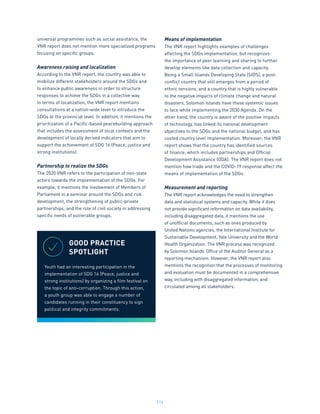 214
universal programmes such as social assistance, the
VNR report does not mention more specialized programs
focusing on specific groups.
Awareness raising and localization
According to the VNR report, the country was able to
mobilize different stakeholders around the SDGs and
to enhance public awareness in order to structure
responses to achieve the SDGs in a collective way.
In terms of localization, the VNR report mentions
consultations at a nation-wide level to introduce the
SDGs at the provincial level. In addition, it mentions the
prioritization of a Pacific-based peacebuilding approach
that includes the assessment of local contexts and the
development of locally derived indicators that aim to
support the achievement of SDG 16 (Peace, justice and
strong institutions).
Partnership to realize the SDGs
The 2020 VNR refers to the participation of non-state
actors towards the implementation of the SDGs. For
example, it mentions the involvement of Members of
Parliament in a seminar around the SDGs and risk
development, the strengthening of public-private
partnerships, and the role of civil society in addressing
specific needs of vulnerable groups.
Means of implementation
The VNR report highlights examples of challenges
affecting the SDGs implementation, but recognizes
the importance of peer learning and sharing to further
develop elements like data collection and capacity.
Being a Small Islands Developing State (SIDS), a post-
conflict country that still emerges from a period of
ethnic tensions, and a country that is highly vulnerable
to the negative impacts of climate change and natural
disasters, Solomon Islands have these systemic issues
to face while implementing the 2030 Agenda. On the
other hand, the country is aware of the positive impacts
of technology, has linked its national development
objectives to the SDGs and the national budget, and has
costed country level implementation. Moreover, the VNR
report shows that the country has identified sources
of finance, which includes partnerships and Official
Development Assistance (ODA). The VNR report does not
mention how trade and the COVID-19 response affect the
means of implementation of the SDGs.
Measurement and reporting
The VNR report acknowledges the need to strengthen
data and statistical systems and capacity. While it does
not provide significant information on data availability,
including disaggregated data, it mentions the use
of unofficial documents, such as ones produced by
United Nations agencies, the International Institute for
Sustainable Development, Yale University and the World
Health Organization. The VNR process was recognized
by Solomon Islands’ Office of the Auditor General as a
reporting mechanism. However, the VNR report also
mentions the recognition that the processes of monitoring
and evaluation must be documented in a comprehensive
way, including with disaggregated information, and
circulated among all stakeholders.
GOOD PRACTICE
SPOTLIGHT
Youth had an interesting participation in the
implementation of SDG 16 (Peace, justice and
strong institutions) by organizing a film festival on
the topic of anti-corruption. Through this action,
a youth group was able to engage a number of
candidates running in their constituency to sign
political and integrity commitments.
 