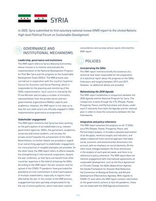 215
GOVERNANCE AND
INSTITUTIONAL MECHANISMS
Leadership, governance and institutions
The VNR report refers to Syria’s National Committee,
whose mission is to monitor and evaluate the
implementation of the National Development Program
for Post War Syria and the progress on the Sustainable
Development Goals (SDGs). The VNR process was
carried out in cooperation with the country’s Supreme
Council for Economic and Social Planning, which is
responsible for the planning and monitoring of the
SDGs implementation. Such council is chaired by the
Prime Minister and includes a number of ministers,
representatives from the private sector and non-
governmental organizations (NGOs), experts and
academics. However, the VNR report is not clear as to
how the non-state actors are officially engaged in SDGs
implementation governance arrangements.
Stakeholder engagement
The VNR report mentions that Syria has been working
on the participation of all stakeholders (e.g. relevant
government agencies, NGOs, the parliament, academics,
university and school students, civil society, the
private sector) towards the achievement of the SDGs.
Nevertheless, no further details are provided in regard
to an overarching approach to stakeholder engagement,
nor more practical or tangible examples are provided. On
the other hand, the VNR report refers to efforts towards
the strengthening of international cooperation, despite
the war conditions, so that Syria can benefit from other
countries’ expertise in the field of achieving the SDGs.
According to the VNR report, the war situation and the
spread of the COVID-19 pandemic have precluded the
possibility of a full commitment to direct participation
of multiple stakeholders, especially in regions most
affected by the war. In the context of the VNR process,
engagement has been partially compensated for by
the use of online platforms, which have been used for
consultations and surveys whose inputs informed the
VNR report.
POLICIES
Incorporating the SDGs
The VNR report mentions briefly the existence of a
technical task team responsible for the preparation
of a statistical report about the progress on the SDGs
(indicators and targets) between 2015 and 2019.
However, no additional details are provided.
Nationalizing the 2030 Agenda
The VNR report establishes a comparison between the
2030 Agenda and the National Program for Syria. The
comparison is done through the 5 Ps (People, Planet,
Prosperity, Peace, and Partnerships) and shows, under
each P, elements from both the Agenda and the national
plan in order to show the consistency between the two
frameworks.
Integration and policy coherence
The VNR report assesses the progress on all 17 SDGs
via a 5Ps (People, Planet, Prosperity, Peace, and
Partnerships) analysis. It includes a detailed examination
of all the goals, mentions targets and indicators, and
adapts a balanced multi-sectoral approach that takes
social, economic and environmental dimensions into
account, with an emphasis on social elements. On the
other hand, linkages between the three dimensions
in the analysis of each goal are weak, and there is no
reference to policy coherence. The VNR report does not
mention engagement with international agreements on
sustainable development, such as the Paris Agreement
on Climate Change, the Addis Ababa Action Agenda,
the Sendai Framework for Disaster Risk Reduction,
the Convention on Biological Diversity, and Aid and
Development Effectiveness Agendas. With regards to
COVID-19, even when the VNR report contains information
on the government’s actions to face the pandemic, these
are not linked with the 2030 Agenda achievement.
In 2020, Syria submitted its first voluntary national review (VNR) report to the United Nations
High-level Political Forum on Sustainable Development.
SYRIA
 