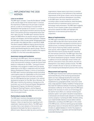 216
IMPLEMENTING THE 2030
AGENDA
Leave no one behind
The VNR report considers “Leave No One Behind” (LNOB)
as the overall slogan of the national report. It stresses
the importance of adhering to this principle in national
policies, as well as of achieving an inclusive kind of
development that spreads all its results in a context of
social justice, rejecting discrimination and ensuring that
those in the poorest and most marginalized areas have
their rights secured. The VNR report mentions that the
targets of LNOB efforts are women and girls, displaced
persons and refugees, and the Golan population. However,
the VNR report rarely includes gender disaggregated data
and considers that additional data is required to LNOB.
The efforts towards LNOB are majorly overarching (e.g.
social protection system), and the VNR report does not
outline specialized programs for specific groups. There is
no information on specific efforts to address the impacts
of COVID-19 in the most vulnerable populations.
Awareness raising and localization
According to the VNR report, there are awareness
raising efforts being carried out towards the SDGs. Some
of the most prominent initiatives include the Syrian Youth
platform to advocate for the SDGs, “training of trainers”
workshops, and a program to support and train young
leaderships on the SDGs in cooperation with the United
Nations Development Program. In terms of localization,
the VNR report mentions workshops aimed at providing
a participatory space for stakeholders at the local levels
in several governorates at the local level, and states
that the 2030 Agenda has been localized in the national
development program for Post War Syria. Moreover, the
VNR report mentions the existence of programs at the
local level, such as the Provincial Disaster Management
Development Program, the National Framework
for Regional Planning Program, and the Regional
Development Plans Program, but does not clarify the
role of local governments.
Partnership to realize the SDGs
The VNR report mentions that global partnerships
are essential to successfully implement the SDGs.
However, it does not specify actions regarding multi-
stakeholder implementation efforts. The VNR report
considers that a main obstacle is the economic and
development blockade that Syria is exposed to at
different levels. Measures taken by some countries and
organizations impose severe restrictions on sensitive
and essential sectors in the fulfillment of the livelihood
requirements of the Syrian citizens, and on the process
of reconstruction and future development. According
to the VNR report, the most important restrictions
currently in place include remittances, bank blockades,
and restrictions on investment sectors such as oil,
technology, travel and aviation. The VNR report suggests
that the current situation hinders Syria’s development
and actions towards the SDGs and highlights the
importance of international partnerships and
cooperation.
Means of implementation
The VNR report estimates Syria’s financing needs until
the year 2030 at about 86 trillion Syrian pounds, which
include both relief work and physical reconstruction of
infrastructures, according to planned priorities. About
32% of Syria’s financing needs could be covered by
local sources, which suggests that the gap amount of
about 58 trillion Syrian pounds should be covered by
the international community. The VNR report describes
programs and initiatives to realize the SDGs, including
the national development program. However, attempts
to address structural challenges remain limited, and
with the continuation of war and conflicts, the work on
development is less likely to produce results. The VNR
report considers the war on Syria as an external issue
that is hampering the development process of the country.
Measurement and reporting
The VNR report mentions that insufficient statistical data
and limited efficiency of the monitoring and evaluation
system are main challenges faced by the country with
regards to the SDGs. The VNR report outlines objective
impediments (e.g. geographical divide, insecurity in some
areas, large population mobility, instability in foreign prices)
that make the traditional methods of monitoring, evaluation
and statistics ineffective. On the other hand, the VNR report
alludes to the necessity of a smart use of technology and
the need for future efforts on a national monitoring and
evaluation system. Such system should be incorporated in
a national plan and should include indicators to monitor the
country’s progress in achieving the SDGs, therefore setting
up an implementable statistical mission before national
stakeholders, according to the VNR report. In the context
of the VNR process, a technical working group was tasked
with putting in place an interactive electronic platform that
includes an updated database to monitor the progress in
achieving the SDGs in cooperation with the Arab Portal for
Sustainable Development.
2030
 