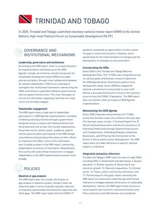 217
GOVERNANCE AND
INSTITUTIONAL MECHANISMS
Leadership, governance and institutions
According to the VNR report, there is no lead institution
for implementation and follow-up on the 2030
Agenda. Instead, all ministries should incorporate the
Sustainable Development Goals (SDGs) into public
policies and plans, through close collaboration between
all relevant stakeholders. Efforts are underway to
strengthen the institutional framework underpinning the
SDGs and enhance cooperation between governmental
and non-governmental actors. The main messages do
not set out information regarding if and how non-state
actors are formally engaged.
Stakeholder engagement
The VNR report notes a high level of stakeholder
participation in 2030 Agenda implementation, including
in defining national priorities through a government-
designed survey to citizens and representatives from
the private and civil society. Civil society organizations,
the private sector, women, youth, academia, experts
and the general public participated in the VNR though
consultations and providing information on their efforts
to implement the SDGs. Some of this information
was included as boxes in the VNR report, mentioning
stakeholders as sources of information. Nevertheless,
the country still lacks formal mechanisms to engage
stakeholders in the SDG implementation process more
broadly.
POLICIES
Baseline or gap analysis
The VNR report does not include information on
gap analysis or baseline studies, though it does not
important gaps in terms of gender equality, reduction
of inequality, partnerships and statistical capacities and
skills gaps. The VNR report states that the COVID-19
pandemic presented an opportunity to further assess
the gaps in social and economic initiatives, which
would allow for the implementation of changes and the
development of strategies to overcome them.
Incorporating the SDGs
Vision 2030 is the Trinidad and Tobago National
Development Plan. The 17 SDGs were integrated across
its national goals and thematic areas to implement
the 2030 Agenda while remaining focused on local
development needs. Vision 2030 has shaped the
national commitment to ensure that no one is left
behind, a principle that became critical in the country’s
action to face the COVID-19 pandemic. The VNR report
does not mention other principles of 2030 Agenda
implementation.
Nationalizing the 2030 Agenda
Vision 2030 integrates and prioritizes all 17 SDGs
across five thematic areas into a three to five-year plan.
The thematic areas include: 1) Putting People First, 2)
Delivering Good Governance and Service Excellence, 3)
Improving Productivity through Quality Infrastructure
and Transportation, 4) Building Globally Competitive
Businesses, and 5) Placing the Environment at the
Centre of Social and Economic Development. The VNR
report does not make references to specific national
targets or indicators.
Integration and policy coherence
Trinidad and Tobago’s VNR report focuses on eight SDGs
including SDGs 3. Good health and well-being; 4. Quality
education; 5. Gender equality; 8. Decent work and
economic growth; 10. Reduced inequalities; 13. Climate
action; 16. Peace, justice, and strong institutions; and
17. Partnerships for the goals. Goals covered by the
VNR report are examined in detail though with limited
reference to linkages between dimensions of sustainable
development. Overall, the VNR report tends to focus on
social aspects over economic and environmental ones.
Policy coherence and effectiveness are considered
In 2020, Trinidad and Tobago submitted voluntary national review report (VNR) to the United
Nations High-level Political Forum on Sustainable Development (HLPF).
TRINIDAD AND TOBAGO
 