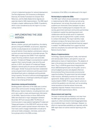 218
critical to implementing plans for national development.
The Paris Agreement, the Convention on Biological
Diversity, the Sendai Framework for Disaster Risk
Reduction, and the Addis Ababa Action Agenda are
explicitly linked to SDG implementation. The VNR report
includes a chapter addressing the COVID-19 pandemic,
which is also considered across the report in a cross-
cutting manner.
IMPLEMENTING THE 2030
AGENDA
Leave no one behind
Women, children, persons with disabilities, the elderly,
persons living with HIV/AIDS, ex-prisoners, deportees,
and the socially displaced are considered at risk of
being left behind. Street dwellers and domestic violence
survivors are also mentioned as vulnerable groups. The
VNR report recognizes that COVID-19 will negatively
impact the living conditions of poor and vulnerable
persons. Trinidad and Tobago’s social protection system
supports them mainly through a new set of focused
policies. In 2019, the Cabinet of Trinidad and Tobago
adopted a national policy for persons with disabilities
white paper. Gender focal points have been established
across all government institutions and the government
distributed food cards to individuals and households
living in poverty. The lack of sufficient and disaggregated
data is underlined as a challenge to identify and support
those at risk of being left behind.
Awareness raising and localization
Building greater awareness of the SDGs was a central
pillar of the communication strategy adopted for the
VNR process. Several mediums, including electronic and
print, were used to create and disseminate information
on the SDGs. Topical articles on Vision 2030 and the
SDGs were featured in major newspapers between
December 2019 and January 2020. The Ministry of
Communication’s news website highlighted Trinidad and
Tobago participation in the 2020 HLPF and social media
platforms were used to spread relevant information. The
main tools used to engage stakeholders include print
and social media campaigns, interviews, works with
focus groups and on-line SDGs surveys.
Localization of the SDGs is not addressed in the report.
Partnership to realize the SDGs
The VNR report reflects broad stakeholders’ engagement
in implementing the SDGs. Activities carried out by
the parliament, civil society, the private sector, and
academia are mentioned. Some examples include a
European Union-funded project to empower the civil
society, government and local-communities partnerships
to implement coastal tree-planting projects and
collaboration with the private sector to implement
a ban on the sale of sugary drinks in public schools
to combat child obesity. The report identifies trade
and green energy as the two primary areas in which
external partner technical and tailored financial support
is needed. The VNR benefited from support by three
external consultants recruited with help from the United
Nations Country Team.
Means of implementation
Technology, capacity development, trade, international
and national public finance, and systemic issues are
addressed as means of implementation. The adoption of
laws is the primary tool used by the country to promote
them. Thus, in 2018 the government integrated the
Vision 2030 development plan into the public sector’s
annual budgetary process and adopted a National
Environmental Policy that promotes environmental
capacities building. The government has led strategic
trade missions, identifying countries for new trade
agreements. Global systemic issues referenced are
mainly linked to COVID-19 impacts. Specific actions to
confront the pandemic are informed, such as providing
rental assistance to families whose income was
negatively impacted. However, those actions are not
linked with SDG implementation efforts.
Measurement and reporting
The level of national data availability is not clear from
the VNR report though data availability and national
capacity to collect and disseminate disaggregated data
are considered major country challenges. However, no
efforts to improve data availability are reported, and the
VNR report does not outline national reporting on the
SDGs.
2030
 
