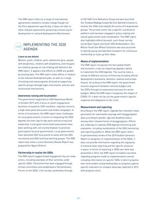 220
The VNR report refers to a range of international
agreements related to climate change though not
the Paris Agreement specifically. It does not refer to
other relevant agreements pertaining to financing for
development or aid and development effectiveness.
IMPLEMENTING THE 2030
AGENDA
Leave no one behind
Women, youth, children, girls, adolescent girls, people
with disabilities, children with disabilities, and refugees
are noted as groups at risk of being left behind in the
VNR report. It appears that efforts to LNOB are guided
by existing data. The VNR report notes efforts in relation
to the national development plan, as well as a range
of existing and new programs directed at supporting
specific groups through legal instruments, policies and
institutional mechanisms.
Awareness raising and localization
The government supported an SDG Awareness Month
in October 2019 with a focus on youth engagement.
Activities included an SDG marathon, regional concerts,
a high-level panel discussion and media campaigns. In
terms of localization, the VNR report notes challenges
for local governments in terms of integrating the 2030
Agenda into their day-to-day work and securing local
leadership. Local government level associations have
been working with civil society however to promote
participation by local governments. Local governments
have identified SDG focal points to liaise with the SDG
secretariat and SDG technical working groups. The VNR
report also notes a Local Voluntary Review Report was
prepared for Ngora District.
Partnership to realize the SDGs
The VNR report suggest broad engagement by non-state
actors, including examples of their activities under
specific SDGs. Parliament has been engaged through
formal committees and established a Parliamentary
Forum on the SDGs. Civil society coordinates through
a CSO SDG Core Reference Group and also launched
the Tondeka Mabega (Leave No One Behind) initiative to
localize the SDGs and amplify the voices of marginalized
groups. The private sector has a specific coordination
platform and has been engaged in policy making and
overall government level coordination. The VNR report
also highlights efforts by youth, such those carried
out by Open Space and Youth SDG Ambassadors. One
Million Youth One Million Solutions was also launched
to identify young and talented innovators for continuous
mentorship to scale up their ideas.
Means of implementation
The VNR report recognizes the twin global health
and economic crises as impacting Uganda’s ability
to implement the 2030 Agenda. The country notes a
variety of different sources of financing including official
development assistance, domestic revenue and private
finance. According to the VNR report, the government
ensures alignment between national budgets and
the SDGs through an assessment process for sector
budgets. While the VNR report recognizes the impact of
COVID-19, it does not lay out the government’s specific
response and adaptation to the crisis.
Measurement and reporting
According to the VNR report, Uganda has invested in data
generation for nationwide coverage with disaggregated
data according to gender, age and disability status,
among other relevant forms of disaggregation. Efforts
are underway to improve 2030 Agenda monitoring and
evaluation, including revitalization of the SDG monitoring
and reporting platform. While the VNR report refers
to parliamentary review of the 2018 Auditor General’s
Report on progress on implementation of the SDGs, it
does not provide information regarding the regularity
of national level reporting and the specific provision
in place. In terms of reporting in 2020 over what was
presented in 2016, the VNR report included a narrative
regarding progress made on implementation overall,
including information on specific SDGs in which progress
was more evident and providing data on progress against
specific indicators to compare what was reported in 2016
with progress since.
2030
 