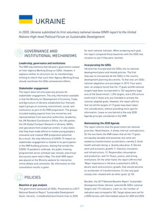 221
GOVERNANCE AND
INSTITUTIONAL MECHANISMS
Leadership, governance and institutions
The VNR only mentions that Ukraine’s government created
an Inter-Agency Working Group on SDGs. However, it
explains neither its structure nor its memberships,
limiting to inform that such Inter-Agency Working Group
should coordinate the SDGs achievement efforts.
Stakeholder engagement
The report does not articulate any process for
stakeholder engagement. The only information available
is that the Ministry for Development of Economy, Trade,
and Agriculture of Ukraine established four thematic
expert groups on economy, environment, social, and
institutions as part of the VNR preparation. The groups
included leading experts from line ministries and
representatives from executive authorities, Academia,
the UN Resident Coordinator’s Office, the UN system,
the UN Global Compact Network in Ukraine, NGOs,
and specialists from analytical centers. It also states
that they have made efforts to involve young people’s
innovative and creative VNR preparation potential.
As a result, the only reference of COVID-19 impact on
stakeholder engagement is related to its participation
in the VNR building process, stating that amidst the
COVID-19 pandemic outbreak, the public meeting
programmed series schedule was revised, and virtual
discussions were held in May. The draft VNR report
was placed on the Ministry website for interactive
online debate and comments. No information on that
consultation results is given.
POLICIES
Baseline or gap analysis
The government assessed all SDGs. Presented as a 2017
National Baseline Report ‘Sustainable Development
Goals: Ukraine’, it established benchmark lines to 2020
for each national indicator. When analyzing each goal,
the report compared those baselines with the 2020 real
situation to see if they were reached.
Incorporating the SDGs
Ukraine has incorporated the SDGs into its national
development plans and related policies. The first
step was to incorporate de the SDGs in the country
development planning documents. To that end, am SDGs
national adaptation process began in 2015. Four years
later, an analysis found that the 17 goals and 86 national
targets have been incorporated in 162 regulatory legal
acts of the Government; 1,394 targets, and 4,296 actions
enshrined in those acts are intended to achieve the
national adapted goals. However, the report affirms
that not all the targets of 17 goals have been taken
into consideration, without providing more specific
information. Leave no one behind is the only 2030
Agenda principle considered in the VNR.
Nationalizing the 2030 Agenda
The report informs that the government set national
priorities. Nevertheless, it shows internal contradictions.
On the one hand, the VNR states that all the 17 goals
are equally valuable and essential, but some are
viewed as transformation accelerators, namely 3. Good
health and well-being; 4. Quality education; 8. Decent
work and economic growth; 9. Industry, innovation,
and infrastructure; 12. Responsible consumption
and production; and 16. Peace, justice, and strong
institutions. On the other hand, the report affirms that
‘Major importance in Ukraine is attached to SDG 8,
decent work and economic growth, that should become
an accelerator of transformations. It’s the only goal
closely inter-related with all other goals’ (p.10).
Besides, the 2017 National Baseline Report’ Sustainable
Development Goals: Ukraine’ selected 86 SDGs’ national
targets and 172 indicators. Later on, the number of
indicators was increased to 183. Target values were set for
a 2030 horizon, with intermediate values for 2020 and 2025.
In 2020, Ukraine submitted its first voluntary national review (VNR) report to the United
Nations High-level Political Forum on Sustainable Development.
UKRAINE
 