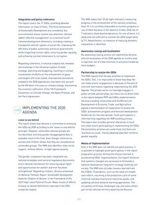 222
Integration and policy coherence
The report covers the 17 SDGs, providing detailed
information on most of them. The three dimensions
of Sustainable Development are considered, but
environmental issues receive less attention. Ukraine
added ‘effective management’ as a national fourth
national development dimension, including creating a
transparent and fair system of social lifts, improving the
efficiency of public authorities and local governments
while respecting human rights, ensuring gender equality,
and achieving societal intolerance to corruption.
Regarding coherence, a national analysis has revealed
shortcomings in the Ukrainian system of state
strategic planning and budgeting, resulting in unclear
coordination of efforts on the achievement of goals
and targets still to be solved. International documents
related to the 2030 Agenda are only taken into account
by the VR when it focuses on climate change, mentioning
the country’s ratification of the UN Framework
Convention on Climate Change, the Kyoto Protocol, and
the Paris Agreement.
IMPLEMENTING THE 2030
AGENDA
Leave no one behind
The report states that Ukraine is committed to achieving
the SDGs by 2030 according to the ‘leave no one behind’
principle. However, vulnerable national groups are
not identified, and only gender-disaggregated data is
available most of the time. Even though, mentions to
women and children shows that they are considered as
vulnerable groups. The VNR also identifies state social
support -without details- to fight against poverty.
The gender component has been integrated into
national strategies and sectoral regulatory documents,
and a national mechanism for ensuring equal rights
and opportunities for women and men has been
strengthened. Regarding children, Ukraine presented
its National Thematic Report ‘Sustainable Development
Goals for Children of Ukraine’ in the framework of the
2019 High-Level Political Forum. Many results of efforts
to leave no women behind are reported in the SDG
analytical chapter.
The VNR states that ‘Of all eight indicators measuring
progress in the achievement of the national ambitious
Goal 10, it is currently impossible to monitor progress in
one of them because of the absence of data. Only two of
7 indicators show positive dynamics; for one of them, it is
weak and not sufficient to achieve the 2020 target value’
(p.71). Nevertheless, no measure of reducing domestic
inequalities is identified.
Awareness raising and localization
No awareness raising actions are reported by Ukraine,
and not localisation of the 2030 agenda at country level
is reported, out of a few mentions to activities funded by
local budgets.
Partnership to realize the SDGs
The VNR reports Civil Society activities to implement
the SDGs. Still, it is impossible to know how deep the
non-state actors’ engagement is because of the lack of
concrete information regarding implementing the 2030
Agenda. The private sector increasingly engages in
public-private partnerships, but there are no direct links
in the report between PPP and SDGs implementation.
Ukraine’s leading universities and the Ministry for
Development of Economy, Trade, and Agriculture
signed a memorandum of cooperation to assess the
SDGs’ achievement progress and forecast development
tendencies for the next decade. Youth participation is
informed only regarding the VNR building process.
The report also includes general references to local
non-state actors participating in implementing the SDGs.
Parliamentary activities are underlined, but there are
‘business as usual,’ mainly adopting laws that reinforce
gender equality.
Means of implementation
Even if the VNR does not identify any good practice, it
is possible to highlight youth participation in the report
preparation process. Among the lessons learned in
accelerating SDGs’ implementation, the report mentions
that systemic changes are necessary to formulate a
national development long-term strategy involving civil
society. The VNR also includes lessons learned from
the COVID-19 pandemic, such as the need of a health
care reform, resuming a full production cycle of some
chemical and pharmaceutical industries goods, and
updating national distance learning approaches. The
occupation of Crimea, Sevastopol city, and some others
part of the national territory oblast by the Russian
2030
 