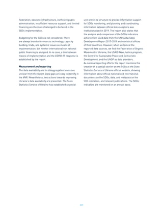 223
Federation, obsolete infrastructure, inefficient public
administration, insufficient resource support, and limited
financing are the main challenged to be faced in the
SDGs implementation.
Budgeting for the SDGs is not considered. There
are always broad references to technology, capacity
building, trade, and systemic issues as means of
implementation, but neither international nor national
public financing is analyzed. In no case, a link between
means of implementation and the COVID-19 response is
established by the report.
Measurement and reporting
The data availability and its disaggregation levels are
unclear from the report. Data gaps are easy to identify in
the VNR. Nevertheless, two actions towards improving
Ukraine’s data availability are presented: The State
Statistics Service of Ukraine has established a special
unit within its structure to provide information support
for SDGs monitoring, and planning and coordinating
information between official data suppliers was
institutionalized in 2019. The report also states that
the analysis and comparison of the SDGs indicators
achievement used data from the UN Sustainable
Development Report 2017-2019 and statistical offices
of third countries. However, when we look at the
reported data sources, we find the Federation of Organic
Movement of Ukraine, the USAID New Justice program,
the Centre for Sustainable Peace and Democratic
Development, and the UNDP as data providers.
As national reporting efforts, the report mentions the
creation of a special section on the SDGs at the State
Statistics Service of Ukraine official website, showing
information about official national and international
documents on the SDGs, data, and metadata on the
SDG indicators, and relevant publications. The SDGs’
indicators are monitored on an annual basis.
 