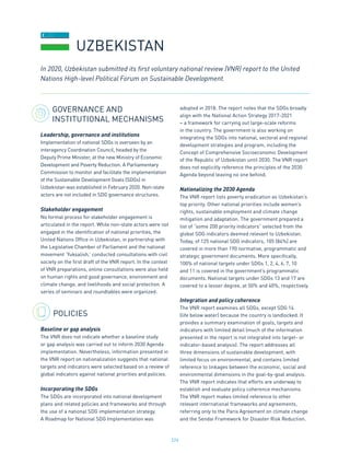 224
GOVERNANCE AND
INSTITUTIONAL MECHANISMS
Leadership, governance and institutions
Implementation of national SDGs is overseen by an
interagency Coordination Council, headed by the
Deputy Prime Minister, at the new Ministry of Economic
Development and Poverty Reduction. A Parliamentary
Commission to monitor and facilitate the implementation
of the Sustainable Development Goals (SDGs) in
Uzbekistan was established in February 2020. Non-state
actors are not included in SDG governance structures.
Stakeholder engagement
No formal process for stakeholder engagement is
articulated in the report. While non-state actors were not
engaged in the identification of national priorities, the
United Nations Office in Uzbekistan, in partnership with
the Legislative Chamber of Parliament and the national
movement ‘Yuksalish,’ conducted consultations with civil
society on the first draft of the VNR report. In the context
of VNR preparations, online consultations were also held
on human rights and good governance, environment and
climate change, and livelihoods and social protection. A
series of seminars and roundtables were organized.
POLICIES
Baseline or gap analysis
The VNR does not indicate whether a baseline study
or gap analysis was carried out to inform 2030 Agenda
implementation. Nevertheless, information presented in
the VNR report on nationalization suggests that national
targets and indicators were selected based on a review of
global indicators against national priorities and policies.
Incorporating the SDGs
The SDGs are incorporated into national development
plans and related policies and frameworks and through
the use of a national SDG implementation strategy.
A Roadmap for National SDG Implementation was
adopted in 2018. The report notes that the SDGs broadly
align with the National Action Strategy 2017-2021
– a framework for carrying out large-scale reforms
in the country. The government is also working on
integrating the SDGs into national, sectoral and regional
development strategies and program, including the
Concept of Comprehensive Socioeconomic Development
of the Republic of Uzbekistan until 2030. The VNR report
does not explicitly reference the principles of the 2030
Agenda beyond leaving no one behind.
Nationalizing the 2030 Agenda
The VNR report lists poverty eradication as Uzbekistan’s
top priority. Other national priorities include women’s
rights, sustainable employment and climate change
mitigation and adaptation. The government prepared a
list of “some 200 priority indicators” selected from the
global SDG indicators deemed relevant to Uzbekistan.
Today, of 125 national SDG indicators, 105 (84%) are
covered in more than 190 normative, programmatic and
strategic government documents. More specifically,
100% of national targets under SDGs 1, 2, 4, 6, 7, 10
and 11 is covered in the government’s programmatic
documents. National targets under SDGs 13 and 17 are
covered to a lesser degree, at 50% and 40%, respectively.
Integration and policy coherence
The VNR report examines all SDGs, except SDG 14
(life below water) because the country is landlocked. It
provides a summary examination of goals, targets and
indicators with limited detail (much of the information
presented in the report is not integrated into target- or
indicator-based analysis). The report addresses all
three dimensions of sustainable development, with
limited focus on environmental, and contains limited
reference to linkages between the economic, social and
environmental dimensions in the goal-by-goal analysis.
The VNR report indicates that efforts are underway to
establish and evaluate policy coherence mechanisms.
The VNR report makes limited reference to other
relevant international frameworks and agreements,
referring only to the Paris Agreement on climate change
and the Sendai Framework for Disaster Risk Reduction.
In 2020, Uzbekistan submitted its first voluntary national review (VNR) report to the United
Nations High-level Political Forum on Sustainable Development.
UZBEKISTAN
 