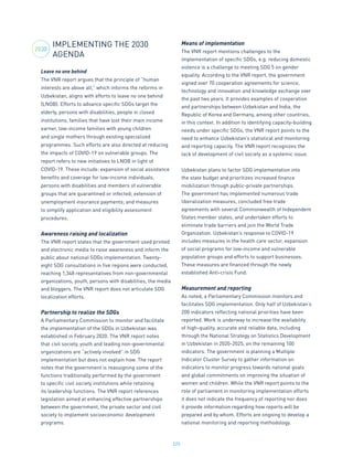 225
IMPLEMENTING THE 2030
AGENDA
Leave no one behind
The VNR report argues that the principle of “human
interests are above all,” which informs the reforms in
Uzbekistan, aligns with efforts to leave no one behind
(LNOB). Efforts to advance specific SDGs target the
elderly, persons with disabilities, people in closed
institutions, families that have lost their main income
earner, low-income families with young children
and single mothers through existing specialized
programmes. Such efforts are also directed at reducing
the impacts of COVID-19 on vulnerable groups. The
report refers to new initiatives to LNOB in light of
COVID-19. These include: expansion of social assistance
benefits and coverage for low-income individuals,
persons with disabilities and members of vulnerable
groups that are quarantined or infected; extension of
unemployment insurance payments; and measures
to simplify application and eligibility assessment
procedures.
Awareness raising and localization
The VNR report states that the government used printed
and electronic media to raise awareness and inform the
public about national SDGs implementation. Twenty-
eight SDG consultations in five regions were conducted,
reaching 1,348 representatives from non-governmental
organizations, youth, persons with disabilities, the media
and bloggers. The VNR report does not articulate SDG
localization efforts.
Partnership to realize the SDGs
A Parliamentary Commission to monitor and facilitate
the implementation of the SDGs in Uzbekistan was
established in February 2020. The VNR report notes
that civil society, youth and leading non-governmental
organizations are “actively involved” in SDG
implementation but does not explain how. The report
notes that the government is reassigning some of the
functions traditionally performed by the government
to specific civil society institutions while retaining
its leadership functions. The VNR report references
legislation aimed at enhancing effective partnerships
between the government, the private sector and civil
society to implement socioeconomic development
programs.
Means of implementation
The VNR report mentions challenges to the
implementation of specific SDGs, e.g. reducing domestic
violence is a challenge to meeting SDG 5 on gender
equality. According to the VNR report, the government
signed over 70 cooperation agreements for science,
technology and innovation and knowledge exchange over
the past two years. It provides examples of cooperation
and partnerships between Uzbekistan and India, the
Republic of Korea and Germany, among other countries,
in this context. In addition to identifying capacity-building
needs under specific SDGs, the VNR report points to the
need to enhance Uzbekistan’s statistical and monitoring
and reporting capacity. The VNR report recognizes the
lack of development of civil society as a systemic issue.
Uzbekistan plans to factor SDG implementation into
the state budget and prioritizes increased finance
mobilization through public-private partnerships.
The government has implemented numerous trade
liberalization measures, concluded free trade
agreements with several Commonwealth of Independent
States member states, and undertaken efforts to
eliminate trade barriers and join the World Trade
Organization. Uzbekistan’s response to COVID-19
includes measures in the health care sector, expansion
of social programs for low-income and vulnerable
population groups and efforts to support businesses.
These measures are financed through the newly
established Anti-crisis Fund.
Measurement and reporting
As noted, a Parliamentary Commission monitors and
facilitates SDG implementation. Only half of Uzbekistan’s
200 indicators reflecting national priorities have been
reported. Work is underway to increase the availability
of high-quality, accurate and reliable data, including
through the National Strategy on Statistics Development
in Uzbekistan in 2020-2025, on the remaining 100
indicators. The government is planning a Multiple
Indicator Cluster Survey to gather information on
indicators to monitor progress towards national goals
and global commitments on improving the situation of
women and children. While the VNR report points to the
role of parliament in monitoring implementation efforts
it does not indicate the frequency of reporting nor does
it provide information regarding how reports will be
prepared and by whom. Efforts are ongoing to develop a
national monitoring and reporting methodology.
2030
 