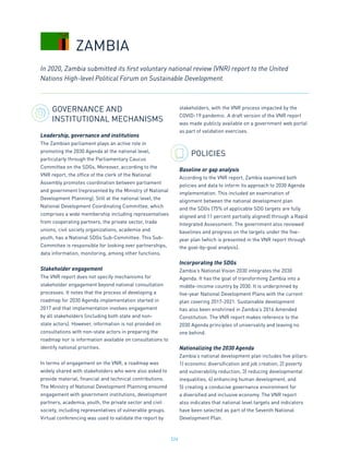 226
GOVERNANCE AND
INSTITUTIONAL MECHANISMS
Leadership, governance and institutions
The Zambian parliament plays an active role in
promoting the 2030 Agenda at the national level,
particularly through the Parliamentary Caucus
Committee on the SDGs. Moreover, according to the
VNR report, the office of the clerk of the National
Assembly promotes coordination between parliament
and government (represented by the Ministry of National
Development Planning). Still at the national level, the
National Development Coordinating Committee, which
comprises a wide membership including representatives
from cooperating partners, the private sector, trade
unions, civil society organizations, academia and
youth, has a National SDGs Sub-Committee. This Sub-
Committee is responsible for looking over partnerships,
data information, monitoring, among other functions.
Stakeholder engagement
The VNR report does not specify mechanisms for
stakeholder engagement beyond national consultation
processes. It notes that the process of developing a
roadmap for 2030 Agenda implementation started in
2017 and that implementation involves engagement
by all stakeholders (including both state and non-
state actors). However, information is not provided on
consultations with non-state actors in preparing the
roadmap nor is information available on consultations to
identify national priorities.
In terms of engagement on the VNR, a roadmap was
widely shared with stakeholders who were also asked to
provide material, financial and technical contributions.
The Ministry of National Development Planning ensured
engagement with government institutions, development
partners, academia, youth, the private sector and civil
society, including representatives of vulnerable groups.
Virtual conferencing was used to validate the report by
stakeholders, with the VNR process impacted by the
COVID-19 pandemic. A draft version of the VNR report
was made publicly available on a government web portal
as part of validation exercises.
POLICIES
Baseline or gap analysis
According to the VNR report, Zambia examined both
policies and data to inform its approach to 2030 Agenda
implementation. This included an examination of
alignment between the national development plan
and the SDGs (75% of applicable SDG targets are fully
aligned and 11 percent partially aligned) through a Rapid
Integrated Assessment. The government also reviewed
baselines and progress on the targets under the five-
year plan (which is presented in the VNR report through
the goal-by-goal analysis).
Incorporating the SDGs
Zambia’s National Vision 2030 integrates the 2030
Agenda. It has the goal of transforming Zambia into a
middle-income country by 2030. It is underpinned by
five-year National Development Plans with the current
plan covering 2017-2021. Sustainable development
has also been enshrined in Zambia’s 2016 Amended
Constitution. The VNR report makes reference to the
2030 Agenda principles of universality and leaving no
one behind.
Nationalizing the 2030 Agenda
Zambia’s national development plan includes five pillars:
1) economic diversification and job creation, 2) poverty
and vulnerability reduction, 3) reducing developmental
inequalities, 4) enhancing human development, and
5) creating a conducive governance environment for
a diversified and inclusive economy. The VNR report
also indicates that national level targets and indicators
have been selected as part of the Seventh National
Development Plan.
In 2020, Zambia submitted its first voluntary national review (VNR) report to the United
Nations High-level Political Forum on Sustainable Development.
ZAMBIA
 