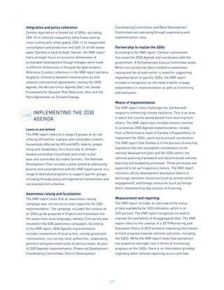 227
Integration and policy coherence
Zambia reported on a limited set of SDGs, excluding
SDG 10 on reduced inequalities (which was seen as
cross-cutting with other goals), SDG 12 on responsible
consumption and production and SDG 14 on life below
water (Zambia is land-locked). Overall, the VNR report
had a stronger focus on economic dimensions of
sustainable development though linkages were made
to different dimensions in the goal-by-goal analysis.
Reference to policy coherence in the VNR report pertains
largely to coherence between national policies and
relevant international agreements, namely the 2030
Agenda, the African Union Agenda 2063, the Sendai
Framework for Disaster Risk Reduction, Rio+ and the
Paris Agreement on Climate Change.
IMPLEMENTING THE 2030
AGENDA
Leave no one behind
The VNR report refers to a range of groups as at risk
of being left behind: orphans and vulnerable children,
households affected by HIV and AIDS, elderly, people
living with disabilities, the chronically ill, female-
headed vulnerable households and small-scale/
poor and vulnerable but viable farmers. The National
Development Plan includes a pillar aimed at addressing
poverty and vulnerabilities and the VNR report points to a
range of dedicated programs to support specific groups
including through policy and legislative interventions and
social protection schemes.
Awareness raising and localization
The VNR report notes that an awareness-raising
campaign was carried out to raise capacities for SDG
implementation. The campaign included the creation of
an SDGs guide prepared in English and translated into
the seven main local languages namely. Civil society was
involved in the SDG awareness campaigns. According
to the VNR report, 2030 Agenda implementation
includes involvement of local actors, namely grassroots
communities, civil society, local authorities, cooperating
partners and government units at various levels. As part
of 2030 Agenda implementation, Provincial Development
Coordinating Committees, District Development
Coordinating Committees and Ward Development
Committees are operating through supervisory and
implementation roles.
Partnership to realize the SDGs
According to the VNR report, Zambia’s parliament
discusses the 2030 Agenda and coordinates with the
government. A Parliamentary Caucus Committee exists.
While civil society has been involved in awareness
raising and the private sector is noted for supporting
implementation of specific SDGs, the VNR report
includes a recognition on the need to better engage
stakeholders in implementation as well as monitoring
and evaluation.
Means of implementation
The VNR report notes challenges for Zambia with
respect to enhancing climate resilience. This is an area
in which the country would benefit from learning from
others. The VNR report also includes lessons learned
to accelerate 2030 Agenda implementation, notably
from a Performance Audit of Zambia’s Preparedness to
Implement the SDGs, particularly around coordination.
The VNR report that Zambia is in the process of enacting
legislation that will strengthen coordination of the
national development plan and the SDGs within the
national planning framework and decentralised national
planning and budgeting processes. These processes are
expected to be participatory in nature. The VNR report
mentions official development assistance (which is
declining), domestic resources (such as private sector
engagement), and foreign resources (such as foreign
direct investment) as key sources of financing.
Measurement and reporting
The VNR report includes an overview of the status
of data availability for SDG indicators, which is at
34% percent. The VNR report recognizes as need to
improve the availability of disaggregated data. The VNR
report refers to the creation of a 2019 Monitoring and
Evaluation Policy of 2019 aimed at improving information
to track progress towards national outcomes, including
the SDGs. While the VNR report notes that parliament
has played an oversight role in terms of monitoring
progress on the SDGs, there is no information provided
regarding when national reporting occurs and how.
2030
 