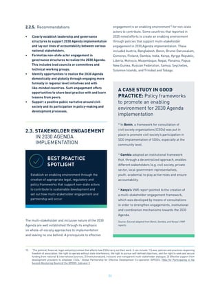 23
2.2.5.	 Recommendations
•	 Clearly establish leadership and governance
structures to support 2030 Agenda implementation
and lay out lines of accountability between various
national stakeholders.
•	 Formalize non-state actor engagement in
governance structures to realize the 2030 Agenda.
This includes lead councils or committees and
technical working groups.
•	 Identify opportunities to realize the 2030 Agenda
domestically and globally through engaging more
formally in regional level initiatives and with
like-minded countries. Such engagement offers
opportunities to share best practice with and learn
lessons from peers.
•	 Support a positive public narrative around civil
society and its participation in policy-making and
development processes.
2.3. STAKEHOLDER ENGAGEMENT
	 IN 2030 AGENDA
	 IMPLEMENTATION
The multi-stakeholder and inclusive nature of the 2030
Agenda are well established through its emphasis
on whole-of-society approaches to implementation
and leaving no one behind. A prerequisite to effective
engagement is an enabling environment12
for non-state
actors to contribute. Some countries that reported in
2020 noted efforts to create an enabling environment
through policies that support multi-stakeholder
engagement in 2030 Agenda implementation. These
included Austria, Bangladesh, Benin, Brunei Darussalam,
Comoros, Finland, Gambia, India, Kenya, Kyrgyz Republic,
Liberia, Morocco, Mozambique, Nepal, Panama, Papua
New Guinea, Russian Federation, Samoa, Seychelles,
Solomon Islands, and Trinidad and Tobago.
A CASE STUDY IN GOOD
PRACTICE: Policy frameworks
to promote an enabling
environment for 2030 Agenda
implementation
* In Benin, a framework for consultation of
civil society organisations (CSOs) was put in
place to promote civil society’s participation in
SDG implementation of SDGs, especially at the
community level.
* Gambia adopted an institutional framework
that, through a decentralized approach, enables
different stakeholders (e.g. civil society, private
sector, local government representatives,
youth, academia) to play active roles and ensure
accountability.
* Kenya’s VNR report pointed to the creation of
a multi-stakeholder engagement framework,
which was developed by means of consultations
in order to strengthen engagements, institutional
and coordination mechanisms towards the 2030
Agenda.
Source: Excerpt adapted from Benin, Gambia, and Kenya’s VNR
reports.
BEST PRACTICE
SPOTLIGHT
Establish an enabling environment through the
creation of appropriate legal, regulatory and
policy frameworks that support non-state actors
to contribute to sustainable development and
set out how multi-stakeholder engagement and
partnership will occur.
12.	 “The political, financial, legal and policy context that affects how CSOs carry out their work. It can include: 1) Laws, policies and practices respecting
freedom of association, the right to operate without state interference, the right to pursue self­
-defined objectives, and the right to seek and secure
funding from national & international sources; 2) Institutionalized, inclusive and transparent multi­
-stakeholder dialogue; 3) Effective support from
development providers to empower CSOs.” Global Partnership for Effective Development Co-operation (GPEDC), FAQs for Participating in the
Second Monitoring Round of the GPEDC: Indicator 2
 
