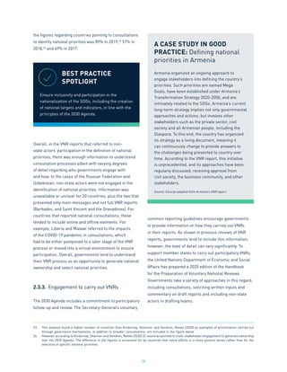 28
the figures regarding countries pointing to consultations
to identify national priorities was 89% in 2019,23
57% in
2018,24
and 69% in 2017.
Overall, in the VNR reports that referred to non-
state actors’ participation in the definition of national
priorities, there was enough information to understand
consultation processes albeit with varying degrees
of detail regarding who governments engage with
and how. In the cases of the Russian Federation and
Uzbekistan, non-state actors were not engaged in the
identification of national priorities. Information was
unavailable or unclear for 20 countries, plus the two that
presented only main messages and not full VNR reports
(Barbados, and Saint Vincent and the Grenadines). For
countries that reported national consultations, these
tended to include online and offline elements. For
example, Liberia and Malawi referred to the impacts
of the COVID-19 pandemic in consultations, which
had to be either postponed to a later stage of the VNR
process or moved into a virtual environment to ensure
participation. Overall, governments tend to understand
their VNR process as an opportunity to generate national
ownership and select national priorities.
2.3.3.	 Engagement to carry out VNRs
The 2030 Agenda includes a commitment to participatory
follow-up and review. The Secretary-General’s voluntary
common reporting guidelines encourage governments
to provide information on how they carried out VNRs
in their reports. As shown in previous reviews of VNR
reports, governments tend to include this information,
however, the level of detail can vary significantly. To
support member states to carry out participatory VNRs,
the United Nations Department of Economic and Social
Affairs has prepared a 2020 edition of the Handbook
for the Preparation of Voluntary National Reviews.
Governments take a variety of approaches in this regard,
including consultations, soliciting written inputs and
commentary on draft reports and including non-state
actors in drafting teams.
23.	 This analysis found a higher number of countries than Kindornay, Shannon, and Gendron, Renée (2020) as examples of prioritization carried out
through governance mechanisms, in addition to broader consultations, are included in the figure above.
24.	 However, according to Kindornay, Shannon and Gendron, Renée (2020) 32 countries pointed to multi-stakeholder engagement to generate ownership
over the 2030 Agenda. The difference in the figures is accounted for by countries that noted efforts in a more general sense rather than for the
selection of specific national priorities.
BEST PRACTICE
SPOTLIGHT
Ensure inclusivity and participation in the
nationalization of the SDGs, including the creation
of national targets and indicators, in line with the
principles of the 2030 Agenda.
A CASE STUDY IN GOOD
PRACTICE: Defining national
priorities in Armenia
Armenia organized an ongoing approach to
engage stakeholders into defining the country’s
priorities. Such priorities are named Mega
Goals, have been established under Armenia’s
Transformation Strategy 2020-2050, and are
intimately related to the SDGs. Armenia’s current
long-term strategy implies not only governmental
approaches and actions, but involves other
stakeholders such as the private sector, civil
society and all Armenian people, including the
Diaspora. To this end, the country has organized
its strategy as a living document, meaning it
can continuously change to provide answers to
the challenges being presented to country over
time. According to the VNR report, this initiative
is unprecedented, and its approaches have been
regularly discussed, receiving approval from
civil society, the business community, and other
stakeholders.
Source: Excerpt adapted from Armenia’s VNR report.
 