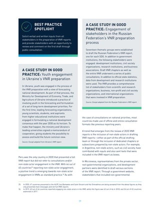 29
Peru was the only country in 2020 that presented a full
VNR report but did not refer to consultations and/or
non-state actor engagement in the VNR. With 44 out of
45 countries25
reporting non-state actor engagement,
a positive trend is emerging towards non-state actor
engagement in VNRs as standard practice.26
As with
the case of consultations on national priorities, most
countries made use of offline and online consultation
formats like previous reporting years.
A trend that emerges from the review of 2020 VNR
reports is the inclusion of non-state actors in drafting
VNR reports – either as part of the official drafting
team or through the inclusion of dedicated chapters or
subsections prepared by non-state actors. For example,
in Argentina, non-state actors, such as civil society, have
contributed with inputs and also sent texts that were
included in the VNR report as boxes.
In Micronesia, representatives from the private sector,
non-governmental organizations, and development
partners were identified to draft various sections
of the VNR report. Through a government website,
stakeholders that included non-governmental
25.	 In 2020, 47 countries presented in the HLPF, but Barbados and Saint Vincent and the Grenadines are being excepted from the above figures as they
only presented main messages and not full VNR reports.
26.	 In 2019, 45 out of 46 countries reported engaging non-state actors in the VNR, while this figure was 43 out of 46 in 2018, and 34 out of 45 countries
examined in 2017.
BEST PRACTICE
SPOTLIGHT
Solicit verbal and written inputs from all
stakeholders in the preparation of VNR reports
and provide stakeholders with an opportunity to
review and comment on the first draft through
public consultation.
A CASE STUDY IN GOOD
PRACTICE: Youth engagement
in Ukraine’s VNR preparation
In Ukraine, youth was engaged in the process of
the VNR preparation with a view of forecasting
national development. As part of that process, the
Ministry for Development of Economy, Trade, and
Agriculture of Ukraine introduced a practice of
involving youth in the forecasting and formulation
of a set of long-term development priorities. For
the first time, leading forecasting organizations,
young scientists, students, and aspirants
from higher educational institutions were
engaged in formulating a national development
consensus with the year 2030 as its horizon. To
make that happen, the ministry and Ukraine’s
leading universities signed a memorandum of
cooperation, giving students the possibility to
assess and build the future common view.
Source: Except adapted from Ukraine’s VNR report.
A CASE STUDY IN GOOD
PRACTICE: Engagement of
stakeholders in the Russian
Federation’s VNR preparation
process
Seventeen thematic groups were established
to draft the Russian Federation’s VNR report,
one for each SDG. In addition to government
institutions, the following stakeholders were
engaged: development institutions, civil society
organizations, research institutions, and business
associations. Draft VNR chapters as well as
the entire VNR underwent a series of public
consultations. In addition to official state statistics,
data from development and research institutions
were used. The VNR provides a comprehensive
list of stakeholders from scientific and research
organizations, business, non-profit and civil society
organizations, and international organizations
that were involved in VNR preparation.
Source: Except adapted from the Russian Federation’s VNR report.
 
